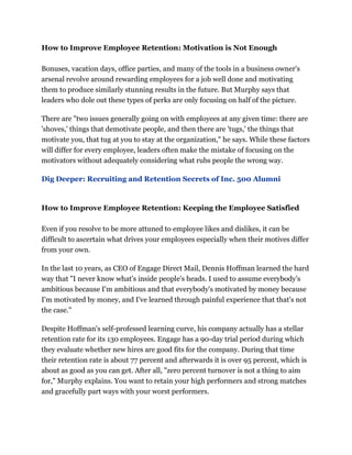 How to Improve Employee Retention: Motivation is Not Enough
Bonuses, vacation days, office parties, and many of the tools in a business owner's
arsenal revolve around rewarding employees for a job well done and motivating
them to produce similarly stunning results in the future. But Murphy says that
leaders who dole out these types of perks are only focusing on half of the picture.
There are "two issues generally going on with employees at any given time: there are
'shoves,' things that demotivate people, and then there are 'tugs,' the things that
motivate you, that tug at you to stay at the organization," he says. While these factors
will differ for every employee, leaders often make the mistake of focusing on the
motivators without adequately considering what rubs people the wrong way.
Dig Deeper: Recruiting and Retention Secrets of Inc. 500 Alumni
How to Improve Employee Retention: Keeping the Employee Satisfied
Even if you resolve to be more attuned to employee likes and dislikes, it can be
difficult to ascertain what drives your employees especially when their motives differ
from your own.
In the last 10 years, as CEO of Engage Direct Mail, Dennis Hoffman learned the hard
way that "I never know what's inside people's heads. I used to assume everybody's
ambitious because I'm ambitious and that everybody's motivated by money because
I'm motivated by money, and I've learned through painful experience that that's not
the case."
Despite Hoffman's self-professed learning curve, his company actually has a stellar
retention rate for its 130 employees. Engage has a 90-day trial period during which
they evaluate whether new hires are good fits for the company. During that time
their retention rate is about 77 percent and afterwards it is over 95 percent, which is
about as good as you can get. After all, "zero percent turnover is not a thing to aim
for," Murphy explains. You want to retain your high performers and strong matches
and gracefully part ways with your worst performers.
 