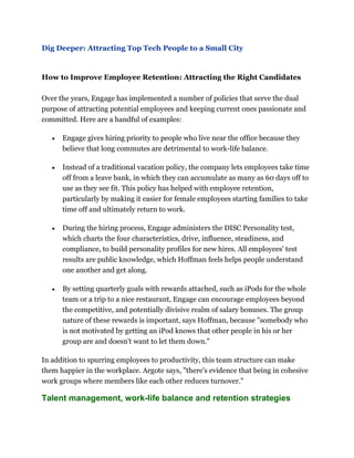 Dig Deeper: Attracting Top Tech People to a Small City
How to Improve Employee Retention: Attracting the Right Candidates
Over the years, Engage has implemented a number of policies that serve the dual
purpose of attracting potential employees and keeping current ones passionate and
committed. Here are a handful of examples:
Engage gives hiring priority to people who live near the office because they
believe that long commutes are detrimental to work-life balance.
Instead of a traditional vacation policy, the company lets employees take time
off from a leave bank, in which they can accumulate as many as 60 days off to
use as they see fit. This policy has helped with employee retention,
particularly by making it easier for female employees starting families to take
time off and ultimately return to work.
During the hiring process, Engage administers the DISC Personality test,
which charts the four characteristics, drive, influence, steadiness, and
compliance, to build personality profiles for new hires. All employees' test
results are public knowledge, which Hoffman feels helps people understand
one another and get along.
By setting quarterly goals with rewards attached, such as iPods for the whole
team or a trip to a nice restaurant, Engage can encourage employees beyond
the competitive, and potentially divisive realm of salary bonuses. The group
nature of these rewards is important, says Hoffman, because "somebody who
is not motivated by getting an iPod knows that other people in his or her
group are and doesn't want to let them down."
In addition to spurring employees to productivity, this team structure can make
them happier in the workplace. Argote says, "there's evidence that being in cohesive
work groups where members like each other reduces turnover."
Talent management, work-life balance and retention strategies
 