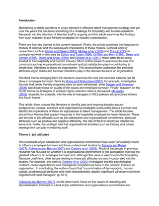 Introduction
Maintaining a stable workforce is a key element in effective talent management strategy and yet
over the years this has been something of a challenge for hospitality and tourism operators.
Research into the retention of talented staff is ongoing and this article examines the findings
from such research to put forward strategies for industry consideration.
There are four key themes to the current research. Firstly, the article examines the literature on
models of turnover and the subsequent implications of these models. Seminal work by
researchers such as Porter and Steers (1973), Mobley et al. (1979) and Price (1977)has
underpinned work in this area by Cotton and Tuttle (1986), Griffeth and Hom (1995), Deery and
Iverson (1996), Deery and Shaw (1999) and Ghiselli et al. (2001), these latter three being
located in the hospitality and tourism industry. Much of this research examines the role that
constructs such as organisational commitment and job satisfaction play in contributing to
employees' intentions to leave an organisation. The second theme addresses the personal
attributes of job stress and turnover intentions play in the decision to leave an organisation.
The third theme emerging from the literature examines the role that work-life balance (WLB)
plays in employee turnover. Work by Wang and Walumbwa (2007), for example, investigates
the role that family friendly programs have on work withdrawal, while Dagger and Sweeney
(2006) specifically focus on quality of life issues and employee turnover. Finally, research on the
fourth theme on strategies to achieve higher retention rates is discussed. Maxwell's
(2005) research, for example, into the role of managers in WLB policies and practices informs
this fourth theme.
This article, then, scopes the literature to identify past and ongoing debates around
perspectives, causes, solutions and organisational strategies surrounding labour turnover and
identify the implications of these for approaches to talent management. The article focuses
around four themes that appear frequently in the hospitality employee turnover literature. These
are the role of job attitudes such as job satisfaction and organisational commitment, personal
attributes such as positive and negative affectivity, the role of WLB in employee intention to
leave and, finally, the strategic role that organisational activities such as training and career
development can play in retaining staff.
Theme 1: job attitudes
The constructs of job satisfaction and organisational commitment have been consistently found
to influence employee turnover and have underpinned studies by Tutuncu and Kozak
(2007), Robinson and Barron (2007) and Carbery et al. (2003). Much of the debate in previous
research has focused on whether it is organisational commitment or job satisfaction that has the
greatest influence on employee turnover and, although this issue is examined in the hospitality
literature cited here, other issues relating to these job attitudes are also incorporated into the
studies. For example, the work by Carbery et al. (2003) investigate that the psychological
contract, career expectations and managerial competencies have in the decision to leave an
organisation. In concluding, the authors found that ―a combination of demographic, human
capital, psychological attributes and hotel characteristics, explain significant variance in turnover
cognitions of hotel managers‖ (p. 671).
Robinson and Barron (2007), on the other hand, focus on the issues of deskilling and
standardisation that lead to a lack of job satisfaction and organisational commitment and
 