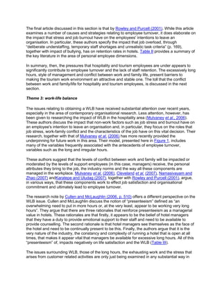The final article discussed in this section is that by Rowley and Purcell (2001). While this article
examines a number of causes and strategies relating to employee turnover, it does elaborate on
the impact that stress and job burnout have on the employees' intentions to leave an
organisation. In particular, these authors specify the impact that job overload, through
―deliberate understaffing, temporary staff shortages and unrealistic task criteria‖ (p. 169),
together with impact of bullying, has on retention rates in hotels. Table II provides a summary of
the key literature in the area of personal employee dimensions.
In summary, then, the pressures that hospitality and tourism employees are under appears to
significantly contribute to employee turnover and the lack of staff retention. The excessively long
hours, style of management and conflict between work and family life, present barriers to
making the tourism work environment an attractive and stable one. The toll that the conflict
between work and family/life for hospitality and tourism employees, is discussed in the next
section.
Theme 3: work-life balance
The issues relating to obtaining a WLB have received substantial attention over recent years,
especially in the area of contemporary organisational research. Less attention, however, has
been given to researching the impact of WLB in the hospitality area (Mulvaney et al., 2006).
These authors discuss the impact that non-work factors such as job stress and burnout have on
an employee's intention to leave an organisation and, in particular, they focus on the roles that
job stress, work-family conflict and the characteristics of the job have on this vital decision. Their
research, together with that of Mulvaney et al. (2006) has more recently provided the
underpinning for future work in this area. Their model, presented here in Figure 1, includes
many of the variables frequently associated with the antecedents of employee turnover,
variables such as the long and irregular hours.
These authors suggest that the levels of conflict between work and family will be impacted or
moderated by the levels of support employees (in this case, managers) receive, the personal
attributes they bring to the job, the industry norms and the way all these components are
managed in the workplace. Mulvaney et al. (2006), Cleveland et al. (2007), Namasivayam and
Zhao (2007) andKaratepe and Uludag (2007), together with Rowley and Purcell (2001), argue,
in various ways, that these components work to effect job satisfaction and organisational
commitment and ultimately lead to employee turnover.
The research note by Cullen and McLaughlin (2006, p. 510) offers a different perspective on the
WLB issue. Cullen and McLaughlin discuss the notion of ―presenteeism‖ defined as ―an
overwhelming need to put in more hours or, at the very least, appear to be working very long
hours‖. They argue that there are three rationales that reinforce presenteeism as a managerial
value in hotels. These rationales are that firstly, it appears to be the belief of hotel managers
that they have a duty to provide emotional support to their staff and need to be available to
provide counselling. The second rationale is that hotel managers see themselves as the face of
the hotel and need to be continually present to be this. Finally, the authors argue that it is the
very nature of the industry, the constancy and complexity of running a hotel that is open at all
times, that makes it appear vital that managers be available for excessive long hours. All of this
―presenteeism‖ of, impacts negatively on life satisfaction and the WLB (Table III).
The issues surrounding WLB, those of the long hours, the exhausting work and the stress that
arises from customer related activities are only just being examined in any substantial way in
 