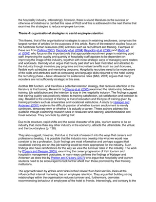 the hospitality industry. Interestingly, however, there is sound literature on the success or
otherwise of initiatives to combat this issue of WLB and this is addressed in the next theme that
examines the strategies to reduce employee turnover.
Theme 4: organisational strategies to assist employee retention
This theme, that of the organisational strategies to assist in retaining employees, comprises the
largest number of articles for the purposes of this article. Many of the research studies focus on
the functional human resources (HR) activities such as recruitment and training. Examples of
these are from Collins (2007), Dermody et al. (2004) Reynolds et al. (2004) and Martin et
al. (2006) who focus on the important role that appropriate recruitment plays in retaining good
staff. Improving the quality and quantity of hospitality staff appears to be dependent on
improving the image of the industry, together with more strategic ways of managing work rosters
and workloads. Demody et al. argue that hourly paid staff are best motivated and attracted to
the industry through incentive pay programs and innovative benefits such as cash bonuses,
flexible work schedules and mentoring programs. Hospitality recruiters need to be more aware
of the skills and attributes such as computing and language skills required by the hotel during
the recruiting phase – basic allowance for sustenance rates (BAS, 2007) argues that many
recruiters are not sufficiently strategic in this area.
Another HR function, and therefore a potential retention strategy, that receives attention in the
literature is that training. Research byChiang et al. (2005) examined the relationship between
training, job satisfaction and the intention to stay in the hospitality industry. The findings suggest
that training quality was positively related to training satisfaction, job satisfaction and intention to
stay. Related to the concept of training is that of education and the type of training given by
training providers such as universities and vocational institutions. A study by Hjalager and
Andersen (2001) explores the difficult question of whether tourism employment is merely
contingent, temporary work or whether it is actually a career. These authors address this
question through examining research sites in restaurant and catering, accommodation and
travel services. They conclude by stating that:
Due to its structure, rapid shifts and the social character of its jobs, tourism seems to be an
industry that, more than any other industry in the economy, attracts the ultramobile, the virtual,
and the boundaryless (p. 128).
They also suggest, however, that due to the lack of research into the ways that careers and
professions develop, it is possible that the industry may develop into what we would now
consider to be a profession. Such findings are most informative and perhaps suggest that
vocational training and on-the-job training would be more appropriate for the industry. Such
findings also have ramifications for the way we view the turnover rates in the industry. The work
by O'Leary and Deegan (2005), examining the career progression of Irish tourism and
hospitality management graduates, in many ways confirms the findings of Hjalager and
Andersen as does that by Pratten and O'Leary (2007) who argue that hospitality and tourism
students need to be encouraged to look further afield than those promoted by their training
institutions.
The approach taken by Wildes and Parks in their research on food servers, looks at the
influence that internal marketing has on employee retention. They argue that building strong
relationships within the organisation reduces turnover and, furthermore, promotes
recommending behaviour of employees of the hotel to friends. Interestingly, and contrary to the
 