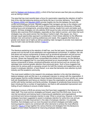 work by Hjalager and Andersen (2001), a third of the food servers saw their jobs as professions
and as having a career.
The area that has most recently been a focus for examination regarding the retention of staff is
that of the role that balancing working and family life has in turnover decisions. The research
by Doherty (2004) and Maxwell (2005) provide insights into the link between the work-life
conflict and employee turnover. Maxwell suggests that managers are key to the initiation and
implementation of WLB policies with some of those policies being the introduction of flexible
working hours and arrangements, providing better training, breaks from work and better work
support. All these strategies not only address WLB issues but also enhance employee retention.
Doherty also examines WLB strategies, especially as they relate to women, and notes that such
strategies may only assist women hen the labour market is tight. She argues, too, that a
stronger equal opportunities approach is problematic in that it draws attention to the difference
between men and women's working preferences and needs. She suggests that there be a
greater and clearer set of rights as well as assisting male managers to provide more balanced
lives for both male and female workers (Table IV).
Discussion
The literature pertaining to the retention of staff has, over the last years, focussed on traditional
causes such as the lack of job satisfaction and organisational commitment. In addition, the role
that stress and various components of stress such as emotional exhaustion and job burnout,
has taken a more ―front-of-stage role‖ in being identified as a significant cause of employee
turnover. Stress has frequently been incorporated into studies on turnover, but the literature
presented here suggests that it is now being perceived as an issue/variable in its own right. The
various components of stress, emotional exhaustion and job burnout such as cynicism and
sabotage have received greater attention than previously given. Such a focus suggests that
stress and its various parts is a growing concern for both the industry and researchers and its
impact in employee retention, or lack thereof, is an area that demands more attention by both
industry and the academic community.
The most recent addition to the research into employee retention is the role that obtaining a
balance between work and life has in an employee's decision to remain with the organisation. It
would appear that the conflict between these important dimensions of human activity can cause
both job dissatisfaction and hence an intention to leave the organisation as well as causing
conflict with family members and family activities. Strategies to ameliorate these tensions have
been introduced into a number of organisations, but there is still substantial improvement and
trailing of such initiatives to ensure a better balance.
Strategies to ensure a WLB are among many that have been suggested in the literature to
retain staff. The most common strategies put forward, apart from the WLB ones, focus on the
role that recruitment and training have in improving job satisfaction and organisational
commitment and hence employee intention to stay. What is concerning, However, is that these
strategies have been suggested to assist in employee retention for some time now and yet,
there appears to be little improvement in the rates of employee retention. It is possible,
therefore, that strategies such as more focussed recruitment strategies and better quality
training programs need to be combined with other elements to achieve the most effective
outcome. Figure 2 brings together the various themes and strategies from the literature to
suggest a more holistic framework for improving employee retention rates.
 