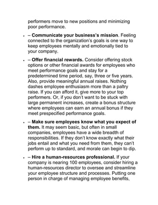 performers move to new positions and minimizing
poor performance.
– Communicate your business’s mission. Feeling
connected to the organization‘s goals is one way to
keep employees mentally and emotionally tied to
your company.
– Offer financial rewards. Consider offering stock
options or other financial awards for employees who
meet performance goals and stay for a
predetermined time period, say, three or five years.
Also, provide meaningful annual raises. Nothing
dashes employee enthusiasm more than a paltry
raise. If you can afford it, give more to your top
performers. Or, if you don‘t want to be stuck with
large permanent increases, create a bonus structure
where employees can earn an annual bonus if they
meet prespecified performance goals.
– Make sure employees know what you expect of
them. It may seem basic, but often in small
companies, employees have a wide breadth of
responsibilities. If they don‘t know exactly what their
jobs entail and what you need from them, they can‘t
perform up to standard, and morale can begin to dip.
– Hire a human-resources professional. If your
company is nearing 100 employees, consider hiring a
human-resources director to oversee and streamline
your employee structure and processes. Putting one
person in charge of managing employee benefits,
 
