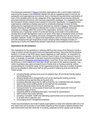 The framework presented in Figure 2 provides organisations with a more holistic method of
examining the causes or low employee retention as well as suggesting ways to improve job
satisfaction and organisational commitment. Such a framework requires further examination of
each of the variables within the key categories of the organisational and industry attributes,
personal employee dimensions and improved organisation strategies. It is suggested here that
this framework should underpin future research in this area. Specifically, it is suggested that
organisations undertake a strategic approach to ameliorate employee turnover by firstly
addressing the organisational and industry attributes as outlined in Figure 2. More equitable and
flexible roistering of staff designed to alleviate the number of unsocial hours worked per
employee is a strategy within the control of the organisation. Similarly, the provision of
mentoring and a ―buddying‖ system of on-the-job training would assist in the professional
development of staff. Management need to be aware of the signs of employee stress and have
the capacity to provide counselling and stress management activities such as time out and
relaxation methods. Finally, it is argued that organisations need to monitor levels of stress and
work-life imbalance through longitudinal surveys; adopting these strategies provides an
opportunity to further the relationship between researchers and practitioners within tourism.
Implications for the workplace
The implications for the workplace in retaining staff from this review of the literature include a
range of actions at both the government and organisational level. Assuming that the previous
research is correct in that WLB issues impact negatively on staff retention, an imperative for
governments is to legislate, not only for minimum hours of work, but also maximum hours of
work. In Australia, for example, it has been found that according to the Relationships Forum
Australia report by Shepanski and Diamond (2007), more than 20 per cent of employees work
for 50 hours or more a week and more than 30 per cent work on the weekend regularly. Two
million Australians also spend at least 6 hours of family time on Sundays working, without
compensating for it during the week. At the organisational level, there are a number of actions
that can be adopted to retain good staff as well as assist in balancing work and family life.
These include:
providing flexible working hours such as roistered days off and family friendly starting
and finishing times;
allowing flexible work arrangements such as job sharing and working at home;
providing training opportunities during work time;
providing adequate resources for staff so that they can undertake their jobs properly;
determining correct staffing levels so that staff are not overloaded;
allowing adequate breaks during the working day;
having provision for various types of leave such as carer's leave and ―time-out‖
sabbatical types of leave;
rewarding staff for completing their tasks, not merely for presenteeism;
staff functions that involve families;
providing, if possible, health and well-being opportunities such as access to gymnasiums
or at least time to exercise; and
encouraging sound management practices.
These recommendations are made to assist organisations to retain their talented staff and to not
only retain them but to provide a more holistic experience that includes a balance between their
work environment and their home life. In so doing, employee turnover causes such as stress,
 