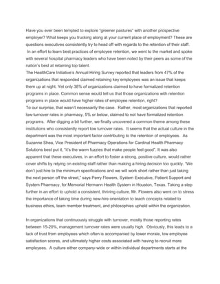 Have you ever been tempted to explore ―greener pastures‖ with another prospective
employer? What keeps you trucking along at your current place of employment? These are
questions executives consistently try to head off with regards to the retention of their staff.
In an effort to learn best practices of employee retention, we went to the market and spoke
with several hospital pharmacy leaders who have been noted by their peers as some of the
nation‘s best at retaining top talent.
The HealthCare Initiative‘s Annual Hiring Survey reported that leaders from 47% of the
organizations that responded claimed retaining key employees was an issue that keeps
them up at night. Yet only 38% of organizations claimed to have formalized retention
programs in place. Common sense would tell us that those organizations with retention
programs in place would have higher rates of employee retention, right?
To our surprise, that wasn‘t necessarily the case. Rather, most organizations that reported
low-turnover rates in pharmacy, 5% or below, claimed to not have formalized retention
programs. After digging a bit further, we finally uncovered a common theme among these
institutions who consistently report low turnover rates. It seems that the actual culture in the
department was the most important factor contributing to the retention of employees. As
Suzanne Shea, Vice President of Pharmacy Operations for Cardinal Health Pharmacy
Solutions best put it, ―it‘s the warm fuzzies that make people feel good‖. It was also
apparent that these executives, in an effort to foster a strong, positive culture, would rather
cover shifts by relying on existing staff rather than making a hiring decision too quickly. ―We
don‘t just hire to the minimum specifications and we will work short rather than just taking
the next person off the street,‖ says Perry Flowers, System Executive, Patient Support and
System Pharmacy, for Memorial Hermann Health System in Houston, Texas. Taking a step
further in an effort to uphold a consistent, thriving culture, Mr. Flowers also went on to stress
the importance of taking time during new-hire orientation to teach concepts related to
business ethics, team member treatment, and philosophies upheld within the organization.
In organizations that continuously struggle with turnover, mostly those reporting rates
between 15-20%, management turnover rates were usually high. Obviously, this leads to a
lack of trust from employees which often is accompanied by lower morale, low employee
satisfaction scores, and ultimately higher costs associated with having to recruit more
employees. A culture either company-wide or within individual departments starts at the
 