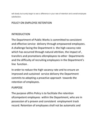 will slowly but surely begin to see a difference in your rate of retention and overall employee
satisfaction.
POLICY ON EMPLOYEE RETENTION
INTRODUCTION
The Department of Public Works is committed to consistent
and effective service delivery through empowered employees.
A challenge facing the Department is the high vacancy rate
which has occurred through natural attrition, the impact of ,
transfers and promotions ofemployees to other Departments
and the difficulty of recruiting employees in the Department's
line function .
In order to reduce the high vacancy rate and to ensure an
improved and sustained service delivery the Department
commits to adopting a proactive approach towards the
retention of employees.
PURPOSE
The purpose ofthis Policy is to facilitate the retention
ofcompetent employees within the Department, who are in
possession of a proven and consistent employment track
record. Retention of employees shall not be automatic and
 