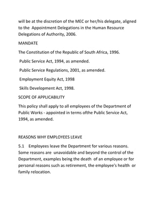 will be at the discretion of the MEC or her/his delegate, aligned
to the Appointment Delegations in the Human Resource
Delegations of Authority, 2006.
MANDATE
The Constitution of the Republic of South Africa, 1996.
Public Service Act, 1994, as amended.
Public Service Regulations, 2001, as amended.
Employment Equity Act, 1998
Skills Development Act, 1998.
SCOPE OF APPLICABILITY
This policy shall apply to all employees of the Department of
Public Works - appointed in terms ofthe Public Service Act,
1994, as amended.
REASONS WHY EMPLOYEES LEAVE
5.1 Employees leave the Department for various reasons.
Some reasons are unavoidable and beyond the control of the
Department, examples being the death of an employee or for
personal reasons such as retirement, the employee's health or
family relocation.
 