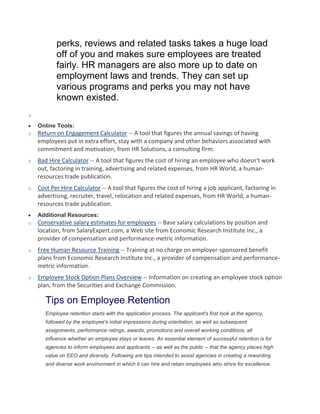 perks, reviews and related tasks takes a huge load
off of you and makes sure employees are treated
fairly. HR managers are also more up to date on
employment laws and trends. They can set up
various programs and perks you may not have
known existed.
o
Online Tools:
o Return on Engagement Calculator -- A tool that figures the annual savings of having
employees put in extra effort, stay with a company and other behaviors associated with
commitment and motivation, from HR Solutions, a consulting firm.
o Bad Hire Calculator -- A tool that figures the cost of hiring an employee who doesn't work
out, factoring in training, advertising and related expenses, from HR World, a human-
resources trade publication.
o Cost Per Hire Calculator -- A tool that figures the cost of hiring a job applicant, factoring in
advertising, recruiter, travel, relocation and related expenses, from HR World, a human-
resources trade publication.
Additional Resources:
o Conservative salary estimates for employees -- Base salary calculations by position and
location, from SalaryExpert.com, a Web site from Economic Research Institute Inc., a
provider of compensation and performance-metric information.
o Free Human Resource Training -- Training at no charge on employer-sponsored benefit
plans from Economic Research Institute Inc., a provider of compensation and performance-
metric information.
o Employee Stock Option Plans Overview -- Information on creating an employee stock option
plan, from the Securities and Exchange Commission.
Tips on Employee Retention
Employee retention starts with the application process. The applicant's first look at the agency,
followed by the employee's initial impressions during orientation, as well as subsequent
assignments, performance ratings, awards, promotions and overall working conditions, all
influence whether an employee stays or leaves. An essential element of successful retention is for
agencies to inform employees and applicants -- as well as the public -- that the agency places high
value on EEO and diversity. Following are tips intended to assist agencies in creating a rewarding
and diverse work environment in which it can hire and retain employees who strive for excellence.
 