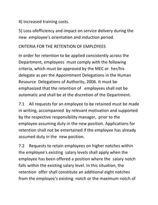 4) Increased training costs.
5) Loss ofefficiency and impact on service delivery during the
new employee's orientation and induction period.
CRITERIA FOR THE RETENTION OF EMPLOYEES
In order for retention to be applied consistently across the
Department, employees must comply with the following
criteria, which must be approved by the MEC or her/his
delegate as per the Appointment Delegations in the Human
Resource Delegations of Authority, 2006. It must be
emphasized that the retention of employees shall not be
automatic and shall be at the discretion of the Department.
7.1 All requests for an employee to be retained must be made
in writing, accompanied by relevant motivation and supported
by the respective responsibility manager, prior to the
employee assuming duty in the new position. Applications for
retention shall not be entertained if the employee has already
assumed duty in the new position.
7.2 Requests to retain employees on higher notches within
the employee's existing salary levels shall apply when the
employee has been offered a position where the salary notch
falls within the existing salary level. In this situation, the
retention offer shall constitute an additional eight notches
from the employee's existing notch or the maximum notch of
 
