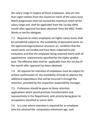 the salary range in respect of those employees who are less
than eight notches from the maximum notch of the salary level.
Notch progression shall not exceed the maximum notch of the
salary range and shall be applicable from the 1st day ofthe
month after approval has been obtained from the MEC: Public
Works or her/his delegate.
7.3 Requests to retain employees on higher salary levels shall
be considered subject to the availability of equivalent posts on
the approved organizational structure, on condition that the
vacant posts are funded and have been subjected to job
evaluation and that the employee being retained meets with all
appointment requirements specified for the higher graded
post. The effective date shall be applicable from the 1st day of
the month after approval has been obtained.
7.4 All requests for retention of employees must be subject to
written confirmation of the availability of funds to address the
additional expenditure that will be incurred 5 through the
retention, provided by the respective responsibility manager.
7.5 Preference should be given to those retention
applications which would promote transformation and
representivity in the Department, with priority being given to
occupations classified as scarce skills.
7.6 In a case where retention is required for an employee
who has attained the compulsory retirement age, such
 