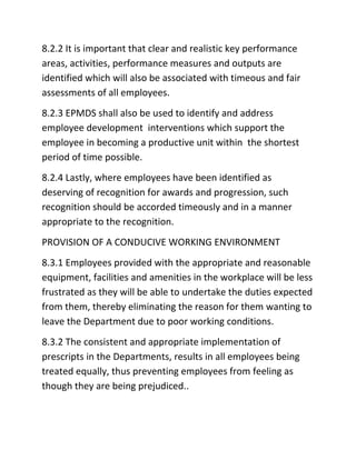 8.2.2 It is important that clear and realistic key performance
areas, activities, performance measures and outputs are
identified which will also be associated with timeous and fair
assessments of all employees.
8.2.3 EPMDS shall also be used to identify and address
employee development interventions which support the
employee in becoming a productive unit within the shortest
period of time possible.
8.2.4 Lastly, where employees have been identified as
deserving of recognition for awards and progression, such
recognition should be accorded timeously and in a manner
appropriate to the recognition.
PROVISION OF A CONDUCIVE WORKING ENVIRONMENT
8.3.1 Employees provided with the appropriate and reasonable
equipment, facilities and amenities in the workplace will be less
frustrated as they will be able to undertake the duties expected
from them, thereby eliminating the reason for them wanting to
leave the Department due to poor working conditions.
8.3.2 The consistent and appropriate implementation of
prescripts in the Departments, results in all employees being
treated equally, thus preventing employees from feeling as
though they are being prejudiced..
 