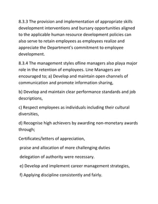 8.3.3 The provision and implementation of appropriate skills
development interventions and bursary opportunities aligned
to the applicable human resource development policies can
also serve to retain employees as employees realize and
appreciate the Department's commitment to employee
development.
8.3.4 The management styles ofline managers also playa major
role in the retention of employees. Line Managers are
encouraged to; a) Develop and maintain open channels of
communication and promote information sharing,
b) Develop and maintain clear performance standards and job
descriptions,
c) Respect employees as individuals including their cultural
diversities,
d) Recognise high achievers by awarding non-monetary awards
through;
Certificates/letters of appreciation,
praise and allocation of more challenging duties
delegation of authority were necessary.
e) Develop and implement career management strategies,
f) Applying discipline consistently and fairly.
 