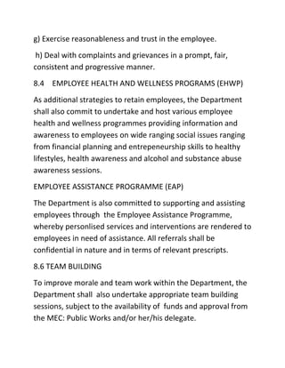 g) Exercise reasonableness and trust in the employee.
h) Deal with complaints and grievances in a prompt, fair,
consistent and progressive manner.
8.4 EMPLOYEE HEALTH AND WELLNESS PROGRAMS (EHWP)
As additional strategies to retain employees, the Department
shall also commit to undertake and host various employee
health and wellness programmes providing information and
awareness to employees on wide ranging social issues ranging
from financial planning and entrepeneurship skills to healthy
lifestyles, health awareness and alcohol and substance abuse
awareness sessions.
EMPLOYEE ASSISTANCE PROGRAMME (EAP)
The Department is also committed to supporting and assisting
employees through the Employee Assistance Programme,
whereby personlised services and interventions are rendered to
employees in need of assistance. All referrals shall be
confidential in nature and in terms of relevant prescripts.
8.6 TEAM BUILDING
To improve morale and team work within the Department, the
Department shall also undertake appropriate team building
sessions, subject to the availability of funds and approval from
the MEC: Public Works and/or her/his delegate.
 
