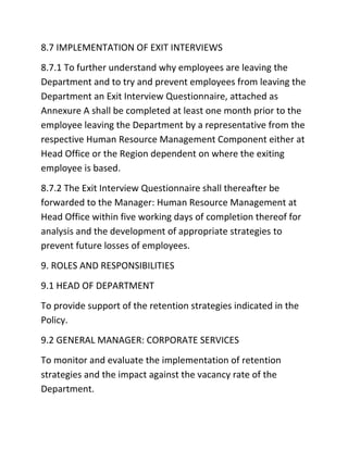 8.7 IMPLEMENTATION OF EXIT INTERVIEWS
8.7.1 To further understand why employees are leaving the
Department and to try and prevent employees from leaving the
Department an Exit Interview Questionnaire, attached as
Annexure A shall be completed at least one month prior to the
employee leaving the Department by a representative from the
respective Human Resource Management Component either at
Head Office or the Region dependent on where the exiting
employee is based.
8.7.2 The Exit Interview Questionnaire shall thereafter be
forwarded to the Manager: Human Resource Management at
Head Office within five working days of completion thereof for
analysis and the development of appropriate strategies to
prevent future losses of employees.
9. ROLES AND RESPONSIBILITIES
9.1 HEAD OF DEPARTMENT
To provide support of the retention strategies indicated in the
Policy.
9.2 GENERAL MANAGER: CORPORATE SERVICES
To monitor and evaluate the implementation of retention
strategies and the impact against the vacancy rate of the
Department.
 
