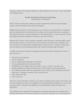 The basic measure of employee retention is often referred to as turnover. This is calculated
in the following way:
Number of employees leaving the organization
Total Number of employees
(Note: Contract or temporary staff are usually excluded from both the top and bottom
number. Part-Time staff would usually be included.)
Multiplying this number by 100 will express your turnover as a percentage. It is important
that you calculate the top and the bottom number over the same time period. Looking at
this number quarterly is usually sufficient for most organizations. To get an annual turnover
percentage you should average the results for your four quarters.
Although this number is fairly simple to calculate it does not tell you anything really useful.
The key with turnover is to look at who you are losing, from where and, if possible, why.
This is where your measurement discipline starts to focus more on “coding” or describing
the information you are processing rather than simply processing high level data.
To make your retention measure meaningful you should be able to identify how much of
your turnover is:
Voluntary and involuntary
Due to retirement
Due to people leaving laterally to other jobs
Due to people leaving into promoted roles,
At different tenure stages such as less than 1 year, 1-3 years, 3-5 years, etc
People identified as critical to the business for their skills or succession potential
From different levels within the organization such as entry level, individual contributor,
supervisor / manager, executive, senior executive etc.
From hard to fill roles
From new hires
This list is a short indication of what you can look at. Deciding which three to five factors are
the most important is where your judgment and organizational knowledge is key. Only once
you know what is critical can you design your data collection process to capture this
information.
The simplest way to capture this information is to include your three to five factors with
standard descriptions on the forms required to process an employee exit. This requires the
 