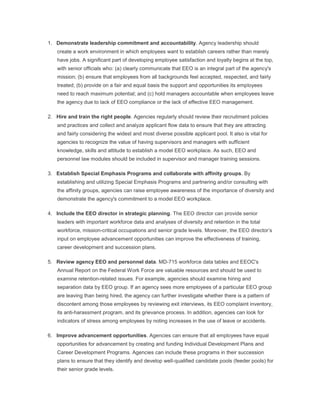 1. Demonstrate leadership commitment and accountability. Agency leadership should
create a work environment in which employees want to establish careers rather than merely
have jobs. A significant part of developing employee satisfaction and loyalty begins at the top,
with senior officials who: (a) clearly communicate that EEO is an integral part of the agency's
mission; (b) ensure that employees from all backgrounds feel accepted, respected, and fairly
treated; (b) provide on a fair and equal basis the support and opportunities its employees
need to reach maximum potential; and (c) hold managers accountable when employees leave
the agency due to lack of EEO compliance or the lack of effective EEO management.
2. Hire and train the right people. Agencies regularly should review their recruitment policies
and practices and collect and analyze applicant flow data to ensure that they are attracting
and fairly considering the widest and most diverse possible applicant pool. It also is vital for
agencies to recognize the value of having supervisors and managers with sufficient
knowledge, skills and attitude to establish a model EEO workplace. As such, EEO and
personnel law modules should be included in supervisor and manager training sessions.
3. Establish Special Emphasis Programs and collaborate with affinity groups. By
establishing and utilizing Special Emphasis Programs and partnering and/or consulting with
the affinity groups, agencies can raise employee awareness of the importance of diversity and
demonstrate the agency's commitment to a model EEO workplace.
4. Include the EEO director in strategic planning. The EEO director can provide senior
leaders with important workforce data and analyses of diversity and retention in the total
workforce, mission-critical occupations and senior grade levels. Moreover, the EEO director‘s
input on employee advancement opportunities can improve the effectiveness of training,
career development and succession plans.
5. Review agency EEO and personnel data. MD-715 workforce data tables and EEOC's
Annual Report on the Federal Work Force are valuable resources and should be used to
examine retention-related issues. For example, agencies should examine hiring and
separation data by EEO group. If an agency sees more employees of a particular EEO group
are leaving than being hired, the agency can further investigate whether there is a pattern of
discontent among those employees by reviewing exit interviews, its EEO complaint inventory,
its anti-harassment program, and its grievance process. In addition, agencies can look for
indicators of stress among employees by noting increases in the use of leave or accidents.
6. Improve advancement opportunities. Agencies can ensure that all employees have equal
opportunities for advancement by creating and funding Individual Development Plans and
Career Development Programs. Agencies can include these programs in their succession
plans to ensure that they identify and develop well-qualified candidate pools (feeder pools) for
their senior grade levels.
 