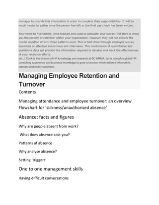 manager to provide this information in order to complete their responsibilities. It will be
much harder to gather once the person has left or the final pay check has been written.
Your three to five factors, once tracked and used to calculate your scores, will start to show
you the pattern of retention within your organization. However they will not answer the
crucial question of why these patterns exist. This is best done through employee survey
questions or effective anonymous exit interviews. This combination of quantitative and
qualitative data will provide the information required to develop and track the effectiveness
of your retention efforts.
Ian J. Cook is the director of HR knowledge and research at BC HRMA. Ian is using his global HR
consulting experience and business knowledge to grow a function which delivers informative,
relevant and timely comment.
Managing Employee Retention and
Turnover
Contents
Managing attendance and employee turnover: an overview
Flowchart for ‘sickness/unauthorised absence’
Absence: facts and figures
Why are people absent from work?
What does absence cost you?
Patterns of absence
Why analyse absence?
Setting ‘triggers’
One to one management skills
Having difficult conversations
 