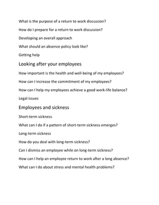 What is the purpose of a return to work discussion?
How do I prepare for a return to work discussion?
Developing an overall approach
What should an absence policy look like?
Getting help
Looking after your employees
How important is the health and well-being of my employees?
How can I increase the commitment of my employees?
How can I help my employees achieve a good work-life balance?
Legal issues
Employees and sickness
Short-term sickness
What can I do if a pattern of short-term sickness emerges?
Long-term sickness
How do you deal with long-term sickness?
Can I dismiss an employee while on long-term sickness?
How can I help an employee return to work after a long absence?
What can I do about stress and mental health problems?
 
