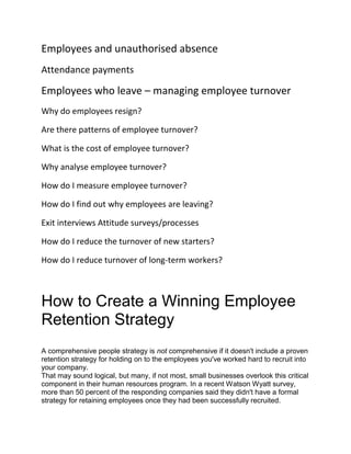 Employees and unauthorised absence
Attendance payments
Employees who leave – managing employee turnover
Why do employees resign?
Are there patterns of employee turnover?
What is the cost of employee turnover?
Why analyse employee turnover?
How do I measure employee turnover?
How do I find out why employees are leaving?
Exit interviews Attitude surveys/processes
How do I reduce the turnover of new starters?
How do I reduce turnover of long-term workers?
How to Create a Winning Employee
Retention Strategy
A comprehensive people strategy is not comprehensive if it doesn't include a proven
retention strategy for holding on to the employees you've worked hard to recruit into
your company.
That may sound logical, but many, if not most, small businesses overlook this critical
component in their human resources program. In a recent Watson Wyatt survey,
more than 50 percent of the responding companies said they didn't have a formal
strategy for retaining employees once they had been successfully recruited.
 