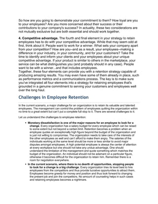 So how are you going to demonstrate your commitment to them? How loyal are you
to your employees? Are you more concerned about their success or their
contributions to your company's success? In actuality, these two considerations are
not mutually exclusive but are both essential and should work together.
4. Competitive advantage. The fourth and final element in your strategy to retain
employees has to do with your competitive advantage. While that may seem odd at
first, think about it: People want to work for a winner. What sets your company apart
from your competition? How are you--and as a result, your employees--making a
difference in your industry, in your community, and for your customers? Take the
time to identify and inform your clients and your employees about your unique
competitive advantage. If your product is similar to others in the marketplace, your
service can be what distinguishes you (and probably should in any case). People
want to be with a winner...and that includes employees.
Together, these four elements can provide you with a retention strategy capable of
producing amazing results. You may even have some of them already in place, such
as performance metrics and a communications process. The key is to make sure
you've integrated all four elements into a strategy for retaining employees that's
grounded in a genuine commitment to serving your customers and employees well
over the long haul.
Challenges in Employee Retention
In the current scenario, a major challenge for an organization is to retain its valuable and talented
employees. The management can control the problem of employees quitting the organization within
no time to a great extent but can‘t put a complete full stop to it. There are several challenges to it.
Let us understand the challenges to employee retention:
 Monetary dissatisfaction is one of the major reasons for an employee to look for a
change. Every organization has a salary budget for every employee which can be raised
to some extent but not beyond a certain limit. Retention becomes a problem when an
employee quotes an exceptionally high figure beyond the budget of the organization and
is just not willing to compromise. The organization needs to take care of the interests of
the other employees as well and can‘t afford to make them angry. The salaries of the
individuals working at the same level should be more or less similar to avoid major
disputes amongst employees. A high potential employee is always the center of attention
at every workplace but one should not take any undue advantage. One should
understand the limitation of the management and quote something which matches the
budget of the organization. An individual should not be adamant on a particular figure,
otherwise it becomes difficult for the organization to retain him. Remember there is a
room for negotiation everywhere.
 In the current scenario, where there is no dearth of opportunities, stopping people
to look for a change is a big challenge. Every organization tries its level best to hire
employees from the competitors and thus provide lucrative opportunities to attract them.
Employees become greedy for money and position and thus look forward to changing
the present job and join the competitors. No amount of counseling helps in such cases
and retaining employees becomes a nightmare.
 