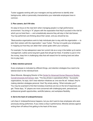 Tucker suggests working with your managers and top performers to identify what
backgrounds, skills or personality characteristics your retainable employees have in
common.
2. Plan careers, don’t fill roles
It‘s easy to focus on the near-term when managing people in a high performance
environment. You bring in ―A‖ players with the expectation that they‘ll succeed in the role for
which you‘ve hired them — and unrealistically assume they will stay in that role forever.
Your top performers are thinking about their career, and you should be too.
―Best-practice organizations work to help individuals plan to stay with the organization — to
plan their careers with the organization,‖ says Tucker. The key is to guide your employees
in mapping out how they can attain their career goals within your company.
For example: If a top salesperson sees her current role as a rung in the ladder up to senior
management, outline some long-term goals that will get her there. If another is just in it for
the money, keep him in challenging roles that will reward him for working hard and allow
him to play hard.
3. Make retention personal
Every employee is motivated by different things, and retention strategies thus need to be
tailored down to the individual level.
Steve Miranda, Managing Director of the Center for Advanced Human Resource Studies,
Cornell University ILR School, says, ―The key phrase is specialized efforts.‖ Successful
organizations, he says, don‘t view retention initiatives as ‗one size fits all.‘ Instead, they‘re
making retention strategies personal. How? By simply asking, ―What motivates you?‖
You may be surprised to find that monetary incentives are low on the list of responses you
get. These days, ―A‖ players are more concerned with challenging work, personal and
professional growth opportunities, work/life balance, and workplace flexibility.
4. Get to the heart of underperformance
Let‘s face it: Underperformance happens, but you don‘t want to lose employees who were
previously strong performers. If you notice a drop in performance, Miranda advises against
writing them off without first getting to the heart of the issue.
 