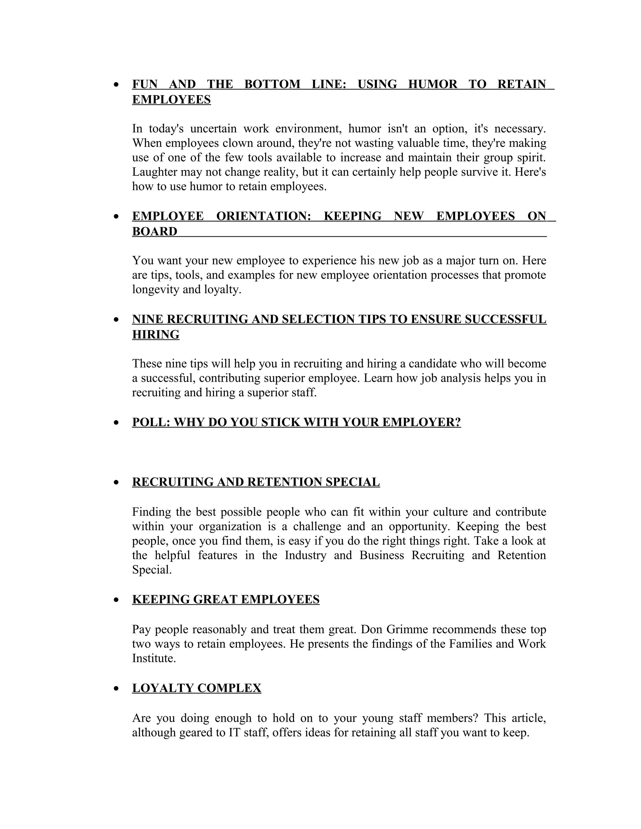 • FUN AND THE BOTTOM LINE: USING HUMOR TO RETAIN
EMPLOYEES
In today's uncertain work environment, humor isn't an option, it's necessary.
When employees clown around, they're not wasting valuable time, they're making
use of one of the few tools available to increase and maintain their group spirit.
Laughter may not change reality, but it can certainly help people survive it. Here's
how to use humor to retain employees.
• EMPLOYEE ORIENTATION: KEEPING NEW EMPLOYEES ON
BOARD
You want your new employee to experience his new job as a major turn on. Here
are tips, tools, and examples for new employee orientation processes that promote
longevity and loyalty.
• NINE RECRUITING AND SELECTION TIPS TO ENSURE SUCCESSFUL
HIRING
These nine tips will help you in recruiting and hiring a candidate who will become
a successful, contributing superior employee. Learn how job analysis helps you in
recruiting and hiring a superior staff.
• POLL: WHY DO YOU STICK WITH YOUR EMPLOYER?
• RECRUITING AND RETENTION SPECIAL
Finding the best possible people who can fit within your culture and contribute
within your organization is a challenge and an opportunity. Keeping the best
people, once you find them, is easy if you do the right things right. Take a look at
the helpful features in the Industry and Business Recruiting and Retention
Special.
• KEEPING GREAT EMPLOYEES
Pay people reasonably and treat them great. Don Grimme recommends these top
two ways to retain employees. He presents the findings of the Families and Work
Institute.
• LOYALTY COMPLEX
Are you doing enough to hold on to your young staff members? This article,
although geared to IT staff, offers ideas for retaining all staff you want to keep.
 