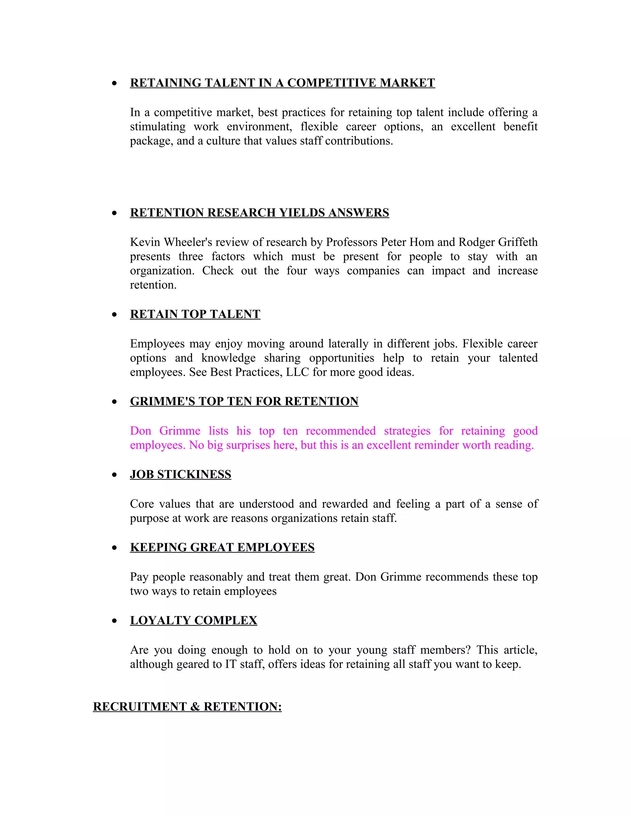 • RETAINING TALENT IN A COMPETITIVE MARKET
In a competitive market, best practices for retaining top talent include offering a
stimulating work environment, flexible career options, an excellent benefit
package, and a culture that values staff contributions.
• RETENTION RESEARCH YIELDS ANSWERS
Kevin Wheeler's review of research by Professors Peter Hom and Rodger Griffeth
presents three factors which must be present for people to stay with an
organization. Check out the four ways companies can impact and increase
retention.
• RETAIN TOP TALENT
Employees may enjoy moving around laterally in different jobs. Flexible career
options and knowledge sharing opportunities help to retain your talented
employees. See Best Practices, LLC for more good ideas.
• GRIMME'S TOP TEN FOR RETENTION
Don Grimme lists his top ten recommended strategies for retaining good
employees. No big surprises here, but this is an excellent reminder worth reading.
• JOB STICKINESS
Core values that are understood and rewarded and feeling a part of a sense of
purpose at work are reasons organizations retain staff.
• KEEPING GREAT EMPLOYEES
Pay people reasonably and treat them great. Don Grimme recommends these top
two ways to retain employees
• LOYALTY COMPLEX
Are you doing enough to hold on to your young staff members? This article,
although geared to IT staff, offers ideas for retaining all staff you want to keep.
RECRUITMENT & RETENTION:
 