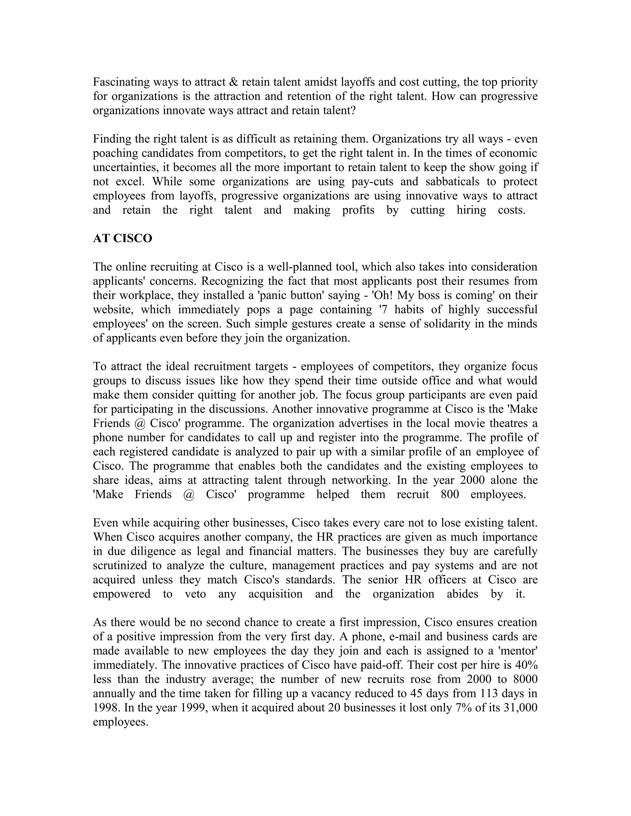 Fascinating ways to attract & retain talent amidst layoffs and cost cutting, the top priority
for organizations is the attraction and retention of the right talent. How can progressive
organizations innovate ways attract and retain talent?
Finding the right talent is as difficult as retaining them. Organizations try all ways - even
poaching candidates from competitors, to get the right talent in. In the times of economic
uncertainties, it becomes all the more important to retain talent to keep the show going if
not excel. While some organizations are using pay-cuts and sabbaticals to protect
employees from layoffs, progressive organizations are using innovative ways to attract
and retain the right talent and making profits by cutting hiring costs.
AT CISCO
The online recruiting at Cisco is a well-planned tool, which also takes into consideration
applicants' concerns. Recognizing the fact that most applicants post their resumes from
their workplace, they installed a 'panic button' saying - 'Oh! My boss is coming' on their
website, which immediately pops a page containing '7 habits of highly successful
employees' on the screen. Such simple gestures create a sense of solidarity in the minds
of applicants even before they join the organization.
To attract the ideal recruitment targets - employees of competitors, they organize focus
groups to discuss issues like how they spend their time outside office and what would
make them consider quitting for another job. The focus group participants are even paid
for participating in the discussions. Another innovative programme at Cisco is the 'Make
Friends @ Cisco' programme. The organization advertises in the local movie theatres a
phone number for candidates to call up and register into the programme. The profile of
each registered candidate is analyzed to pair up with a similar profile of an employee of
Cisco. The programme that enables both the candidates and the existing employees to
share ideas, aims at attracting talent through networking. In the year 2000 alone the
'Make Friends @ Cisco' programme helped them recruit 800 employees.
Even while acquiring other businesses, Cisco takes every care not to lose existing talent.
When Cisco acquires another company, the HR practices are given as much importance
in due diligence as legal and financial matters. The businesses they buy are carefully
scrutinized to analyze the culture, management practices and pay systems and are not
acquired unless they match Cisco's standards. The senior HR officers at Cisco are
empowered to veto any acquisition and the organization abides by it.
As there would be no second chance to create a first impression, Cisco ensures creation
of a positive impression from the very first day. A phone, e-mail and business cards are
made available to new employees the day they join and each is assigned to a 'mentor'
immediately. The innovative practices of Cisco have paid-off. Their cost per hire is 40%
less than the industry average; the number of new recruits rose from 2000 to 8000
annually and the time taken for filling up a vacancy reduced to 45 days from 113 days in
1998. In the year 1999, when it acquired about 20 businesses it lost only 7% of its 31,000
employees.
 