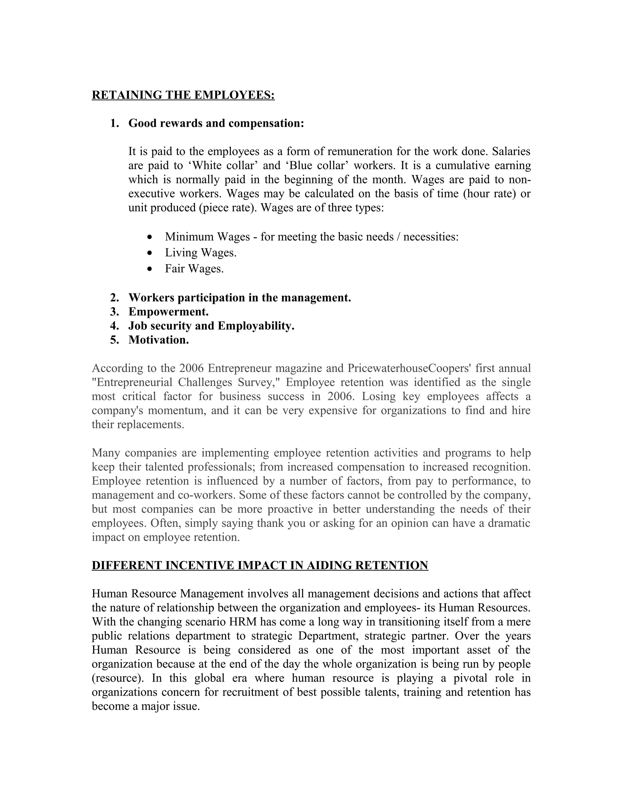 RETAINING THE EMPLOYEES:
1. Good rewards and compensation:
It is paid to the employees as a form of remuneration for the work done. Salaries
are paid to ‘White collar’ and ‘Blue collar’ workers. It is a cumulative earning
which is normally paid in the beginning of the month. Wages are paid to non-
executive workers. Wages may be calculated on the basis of time (hour rate) or
unit produced (piece rate). Wages are of three types:
• Minimum Wages - for meeting the basic needs / necessities:
• Living Wages.
• Fair Wages.
2. Workers participation in the management.
3. Empowerment.
4. Job security and Employability.
5. Motivation.
According to the 2006 Entrepreneur magazine and PricewaterhouseCoopers' first annual
"Entrepreneurial Challenges Survey," Employee retention was identified as the single
most critical factor for business success in 2006. Losing key employees affects a
company's momentum, and it can be very expensive for organizations to find and hire
their replacements.
Many companies are implementing employee retention activities and programs to help
keep their talented professionals; from increased compensation to increased recognition.
Employee retention is influenced by a number of factors, from pay to performance, to
management and co-workers. Some of these factors cannot be controlled by the company,
but most companies can be more proactive in better understanding the needs of their
employees. Often, simply saying thank you or asking for an opinion can have a dramatic
impact on employee retention.
DIFFERENT INCENTIVE IMPACT IN AIDING RETENTION
Human Resource Management involves all management decisions and actions that affect
the nature of relationship between the organization and employees- its Human Resources.
With the changing scenario HRM has come a long way in transitioning itself from a mere
public relations department to strategic Department, strategic partner. Over the years
Human Resource is being considered as one of the most important asset of the
organization because at the end of the day the whole organization is being run by people
(resource). In this global era where human resource is playing a pivotal role in
organizations concern for recruitment of best possible talents, training and retention has
become a major issue.
 
