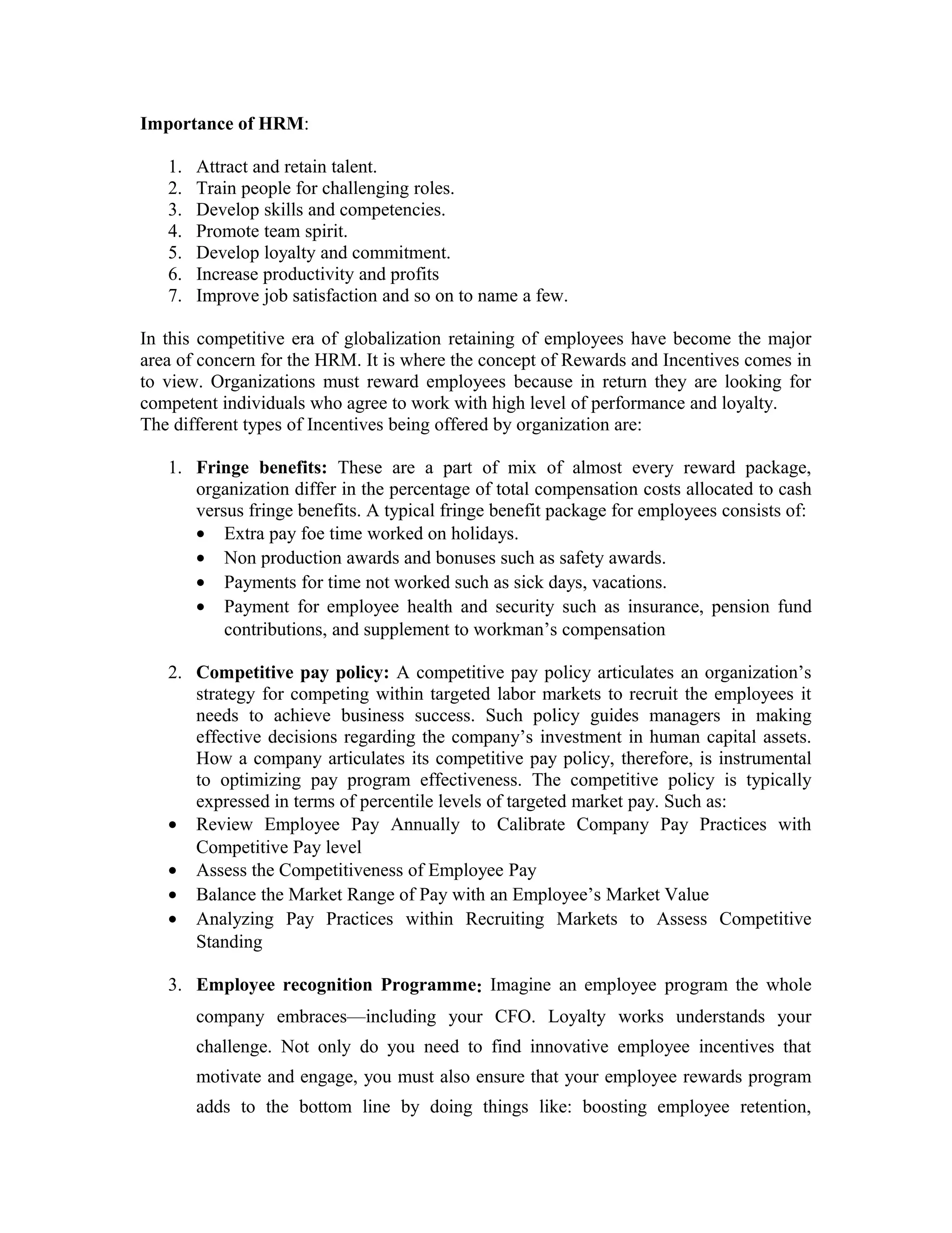 Importance of HRM:
1. Attract and retain talent.
2. Train people for challenging roles.
3. Develop skills and competencies.
4. Promote team spirit.
5. Develop loyalty and commitment.
6. Increase productivity and profits
7. Improve job satisfaction and so on to name a few.
In this competitive era of globalization retaining of employees have become the major
area of concern for the HRM. It is where the concept of Rewards and Incentives comes in
to view. Organizations must reward employees because in return they are looking for
competent individuals who agree to work with high level of performance and loyalty.
The different types of Incentives being offered by organization are:
1. Fringe benefits: These are a part of mix of almost every reward package,
organization differ in the percentage of total compensation costs allocated to cash
versus fringe benefits. A typical fringe benefit package for employees consists of:
• Extra pay foe time worked on holidays.
• Non production awards and bonuses such as safety awards.
• Payments for time not worked such as sick days, vacations.
• Payment for employee health and security such as insurance, pension fund
contributions, and supplement to workman’s compensation
2. Competitive pay policy: A competitive pay policy articulates an organization’s
strategy for competing within targeted labor markets to recruit the employees it
needs to achieve business success. Such policy guides managers in making
effective decisions regarding the company’s investment in human capital assets.
How a company articulates its competitive pay policy, therefore, is instrumental
to optimizing pay program effectiveness. The competitive policy is typically
expressed in terms of percentile levels of targeted market pay. Such as:
• Review Employee Pay Annually to Calibrate Company Pay Practices with
Competitive Pay level
• Assess the Competitiveness of Employee Pay
• Balance the Market Range of Pay with an Employee’s Market Value
• Analyzing Pay Practices within Recruiting Markets to Assess Competitive
Standing
3. Employee recognition Programme: Imagine an employee program the whole
company embraces—including your CFO. Loyalty works understands your
challenge. Not only do you need to find innovative employee incentives that
motivate and engage, you must also ensure that your employee rewards program
adds to the bottom line by doing things like: boosting employee retention,
 