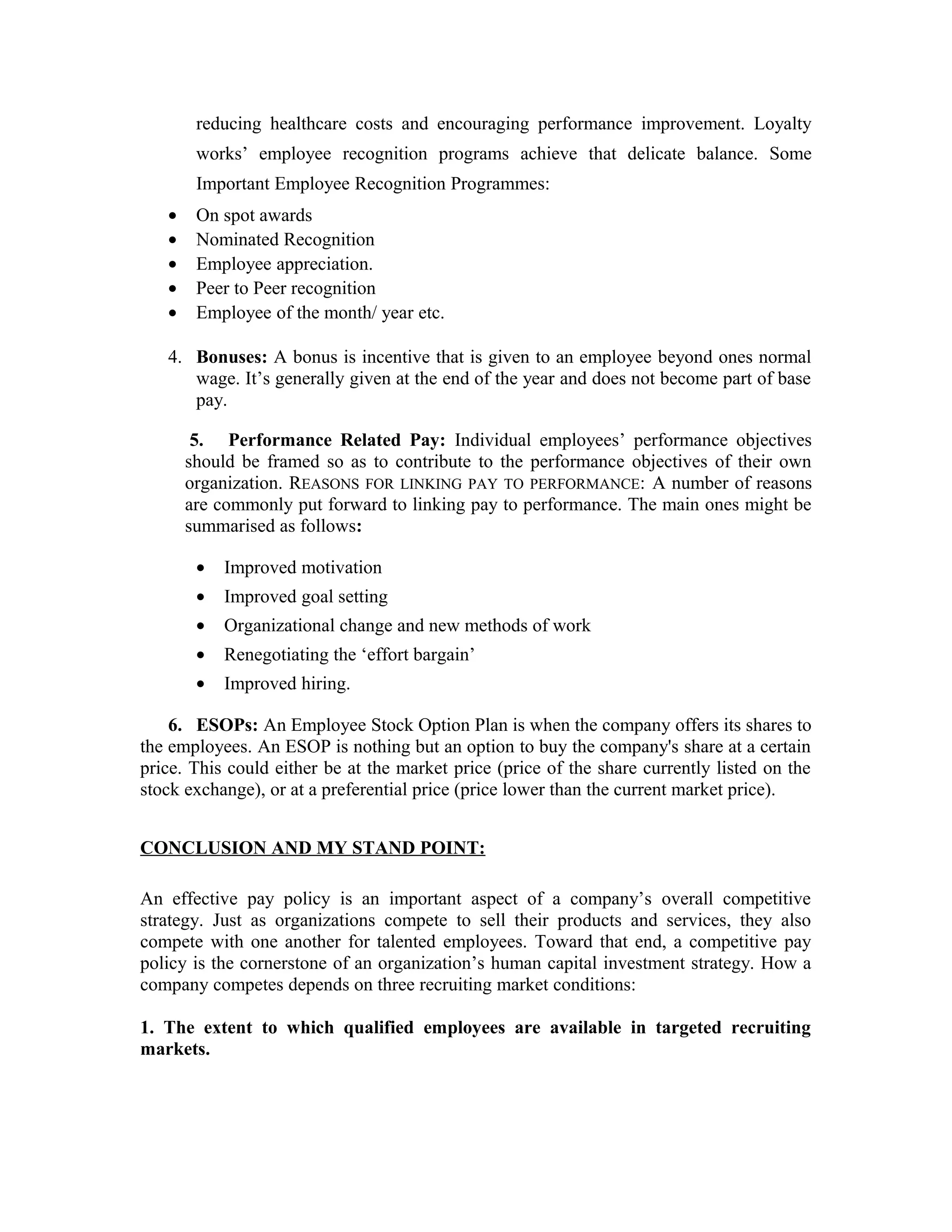 reducing healthcare costs and encouraging performance improvement. Loyalty
works’ employee recognition programs achieve that delicate balance. Some
Important Employee Recognition Programmes:
• On spot awards
• Nominated Recognition
• Employee appreciation.
• Peer to Peer recognition
• Employee of the month/ year etc.
4. Bonuses: A bonus is incentive that is given to an employee beyond ones normal
wage. It’s generally given at the end of the year and does not become part of base
pay.
5. Performance Related Pay: Individual employees’ performance objectives
should be framed so as to contribute to the performance objectives of their own
organization. REASONS FOR LINKING PAY TO PERFORMANCE: A number of reasons
are commonly put forward to linking pay to performance. The main ones might be
summarised as follows:
• Improved motivation
• Improved goal setting
• Organizational change and new methods of work
• Renegotiating the ‘effort bargain’
• Improved hiring.
6. ESOPs: An Employee Stock Option Plan is when the company offers its shares to
the employees. An ESOP is nothing but an option to buy the company's share at a certain
price. This could either be at the market price (price of the share currently listed on the
stock exchange), or at a preferential price (price lower than the current market price).
CONCLUSION AND MY STAND POINT:
An effective pay policy is an important aspect of a company’s overall competitive
strategy. Just as organizations compete to sell their products and services, they also
compete with one another for talented employees. Toward that end, a competitive pay
policy is the cornerstone of an organization’s human capital investment strategy. How a
company competes depends on three recruiting market conditions:
1. The extent to which qualified employees are available in targeted recruiting
markets.
 