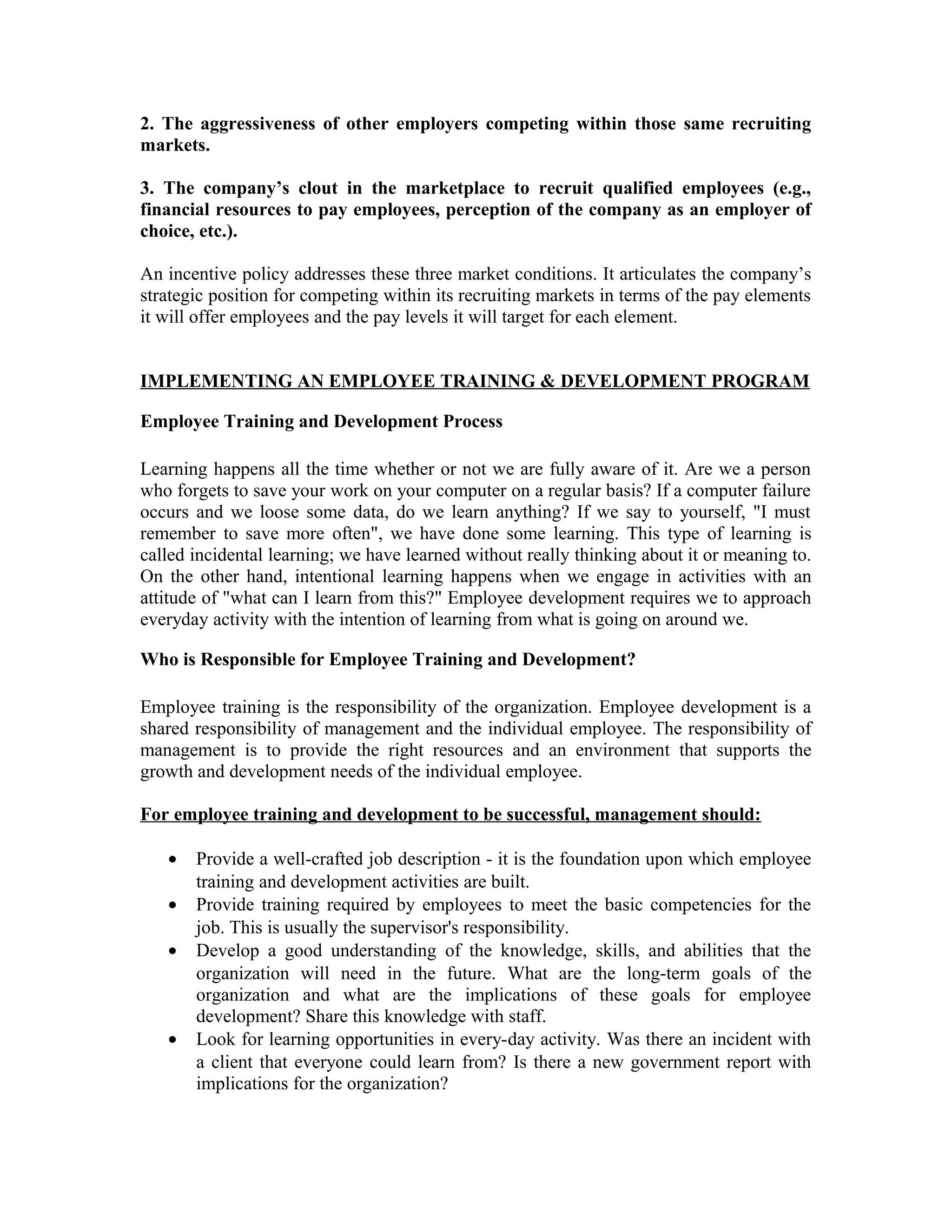 2. The aggressiveness of other employers competing within those same recruiting
markets.
3. The company’s clout in the marketplace to recruit qualified employees (e.g.,
financial resources to pay employees, perception of the company as an employer of
choice, etc.).
An incentive policy addresses these three market conditions. It articulates the company’s
strategic position for competing within its recruiting markets in terms of the pay elements
it will offer employees and the pay levels it will target for each element.
IMPLEMENTING AN EMPLOYEE TRAINING & DEVELOPMENT PROGRAM
Employee Training and Development Process
Learning happens all the time whether or not we are fully aware of it. Are we a person
who forgets to save your work on your computer on a regular basis? If a computer failure
occurs and we loose some data, do we learn anything? If we say to yourself, "I must
remember to save more often", we have done some learning. This type of learning is
called incidental learning; we have learned without really thinking about it or meaning to.
On the other hand, intentional learning happens when we engage in activities with an
attitude of "what can I learn from this?" Employee development requires we to approach
everyday activity with the intention of learning from what is going on around we.
Who is Responsible for Employee Training and Development?
Employee training is the responsibility of the organization. Employee development is a
shared responsibility of management and the individual employee. The responsibility of
management is to provide the right resources and an environment that supports the
growth and development needs of the individual employee.
For employee training and development to be successful, management should:
• Provide a well-crafted job description - it is the foundation upon which employee
training and development activities are built.
• Provide training required by employees to meet the basic competencies for the
job. This is usually the supervisor's responsibility.
• Develop a good understanding of the knowledge, skills, and abilities that the
organization will need in the future. What are the long-term goals of the
organization and what are the implications of these goals for employee
development? Share this knowledge with staff.
• Look for learning opportunities in every-day activity. Was there an incident with
a client that everyone could learn from? Is there a new government report with
implications for the organization?
 