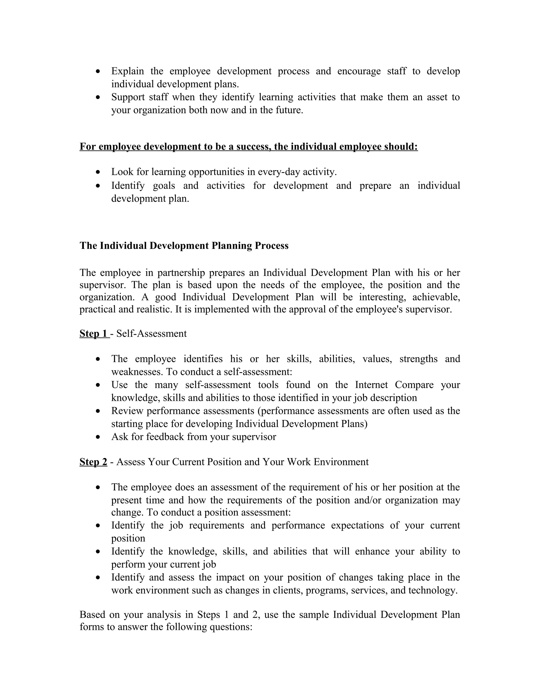 • Explain the employee development process and encourage staff to develop
individual development plans.
• Support staff when they identify learning activities that make them an asset to
your organization both now and in the future.
For employee development to be a success, the individual employee should:
• Look for learning opportunities in every-day activity.
• Identify goals and activities for development and prepare an individual
development plan.
The Individual Development Planning Process
The employee in partnership prepares an Individual Development Plan with his or her
supervisor. The plan is based upon the needs of the employee, the position and the
organization. A good Individual Development Plan will be interesting, achievable,
practical and realistic. It is implemented with the approval of the employee's supervisor.
Step 1 - Self-Assessment
• The employee identifies his or her skills, abilities, values, strengths and
weaknesses. To conduct a self-assessment:
• Use the many self-assessment tools found on the Internet Compare your
knowledge, skills and abilities to those identified in your job description
• Review performance assessments (performance assessments are often used as the
starting place for developing Individual Development Plans)
• Ask for feedback from your supervisor
Step 2 - Assess Your Current Position and Your Work Environment
• The employee does an assessment of the requirement of his or her position at the
present time and how the requirements of the position and/or organization may
change. To conduct a position assessment:
• Identify the job requirements and performance expectations of your current
position
• Identify the knowledge, skills, and abilities that will enhance your ability to
perform your current job
• Identify and assess the impact on your position of changes taking place in the
work environment such as changes in clients, programs, services, and technology.
Based on your analysis in Steps 1 and 2, use the sample Individual Development Plan
forms to answer the following questions:
 