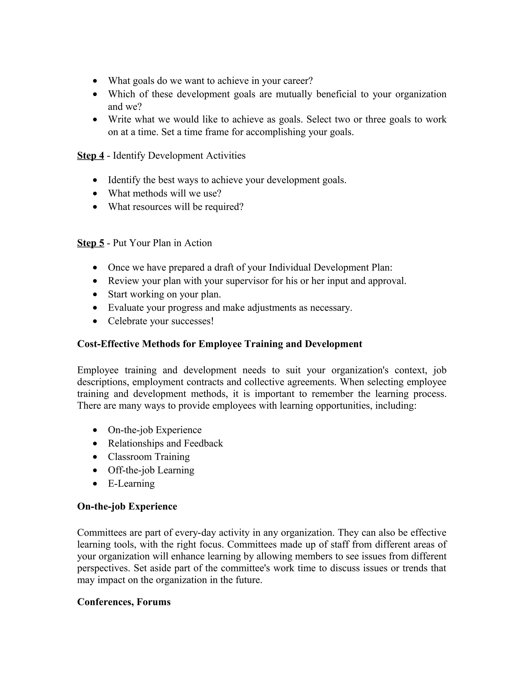 • What goals do we want to achieve in your career?
• Which of these development goals are mutually beneficial to your organization
and we?
• Write what we would like to achieve as goals. Select two or three goals to work
on at a time. Set a time frame for accomplishing your goals.
Step 4 - Identify Development Activities
• Identify the best ways to achieve your development goals.
• What methods will we use?
• What resources will be required?
Step 5 - Put Your Plan in Action
• Once we have prepared a draft of your Individual Development Plan:
• Review your plan with your supervisor for his or her input and approval.
• Start working on your plan.
• Evaluate your progress and make adjustments as necessary.
• Celebrate your successes!
Cost-Effective Methods for Employee Training and Development
Employee training and development needs to suit your organization's context, job
descriptions, employment contracts and collective agreements. When selecting employee
training and development methods, it is important to remember the learning process.
There are many ways to provide employees with learning opportunities, including:
• On-the-job Experience
• Relationships and Feedback
• Classroom Training
• Off-the-job Learning
• E-Learning
On-the-job Experience
Committees are part of every-day activity in any organization. They can also be effective
learning tools, with the right focus. Committees made up of staff from different areas of
your organization will enhance learning by allowing members to see issues from different
perspectives. Set aside part of the committee's work time to discuss issues or trends that
may impact on the organization in the future.
Conferences, Forums
 