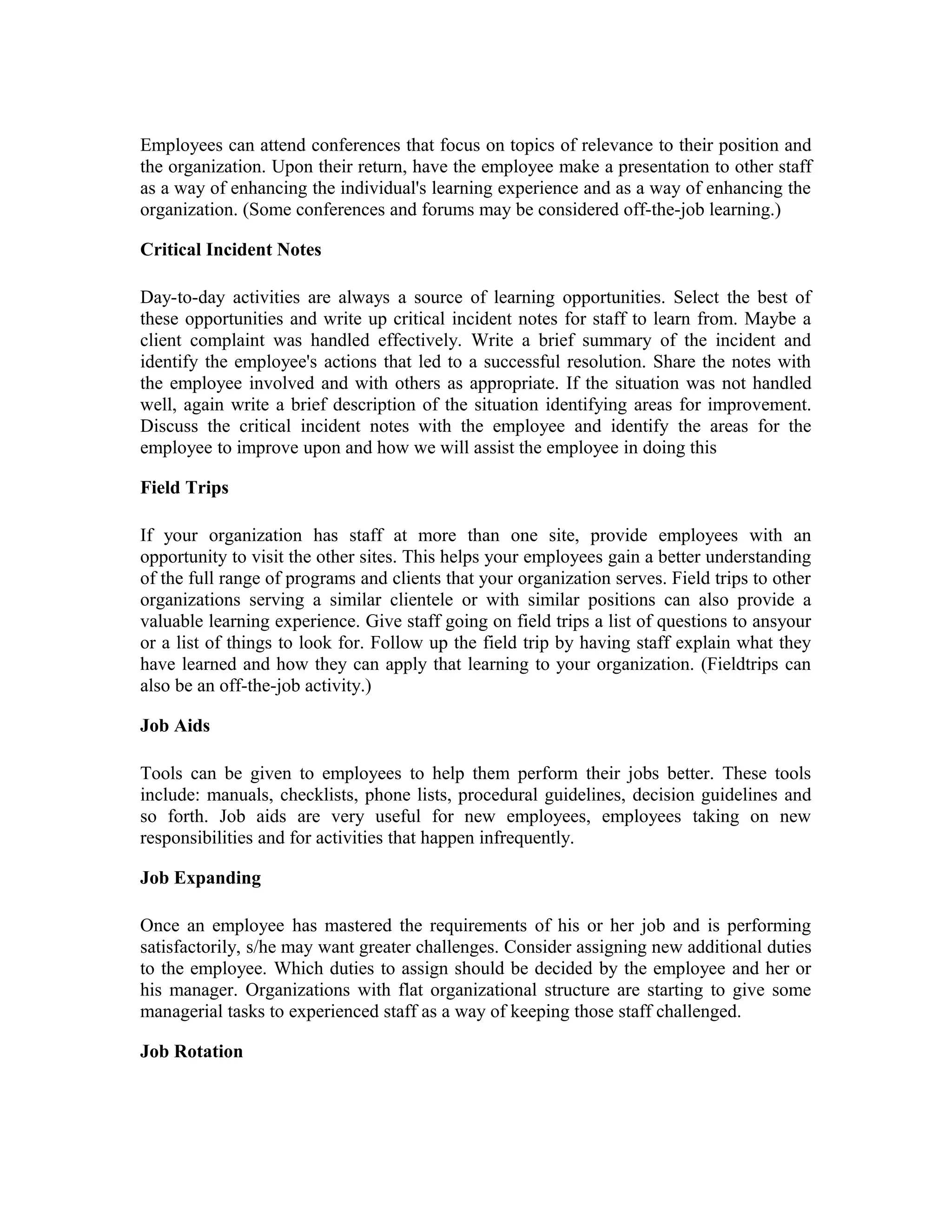 Employees can attend conferences that focus on topics of relevance to their position and
the organization. Upon their return, have the employee make a presentation to other staff
as a way of enhancing the individual's learning experience and as a way of enhancing the
organization. (Some conferences and forums may be considered off-the-job learning.)
Critical Incident Notes
Day-to-day activities are always a source of learning opportunities. Select the best of
these opportunities and write up critical incident notes for staff to learn from. Maybe a
client complaint was handled effectively. Write a brief summary of the incident and
identify the employee's actions that led to a successful resolution. Share the notes with
the employee involved and with others as appropriate. If the situation was not handled
well, again write a brief description of the situation identifying areas for improvement.
Discuss the critical incident notes with the employee and identify the areas for the
employee to improve upon and how we will assist the employee in doing this
Field Trips
If your organization has staff at more than one site, provide employees with an
opportunity to visit the other sites. This helps your employees gain a better understanding
of the full range of programs and clients that your organization serves. Field trips to other
organizations serving a similar clientele or with similar positions can also provide a
valuable learning experience. Give staff going on field trips a list of questions to ansyour
or a list of things to look for. Follow up the field trip by having staff explain what they
have learned and how they can apply that learning to your organization. (Fieldtrips can
also be an off-the-job activity.)
Job Aids
Tools can be given to employees to help them perform their jobs better. These tools
include: manuals, checklists, phone lists, procedural guidelines, decision guidelines and
so forth. Job aids are very useful for new employees, employees taking on new
responsibilities and for activities that happen infrequently.
Job Expanding
Once an employee has mastered the requirements of his or her job and is performing
satisfactorily, s/he may want greater challenges. Consider assigning new additional duties
to the employee. Which duties to assign should be decided by the employee and her or
his manager. Organizations with flat organizational structure are starting to give some
managerial tasks to experienced staff as a way of keeping those staff challenged.
Job Rotation
 