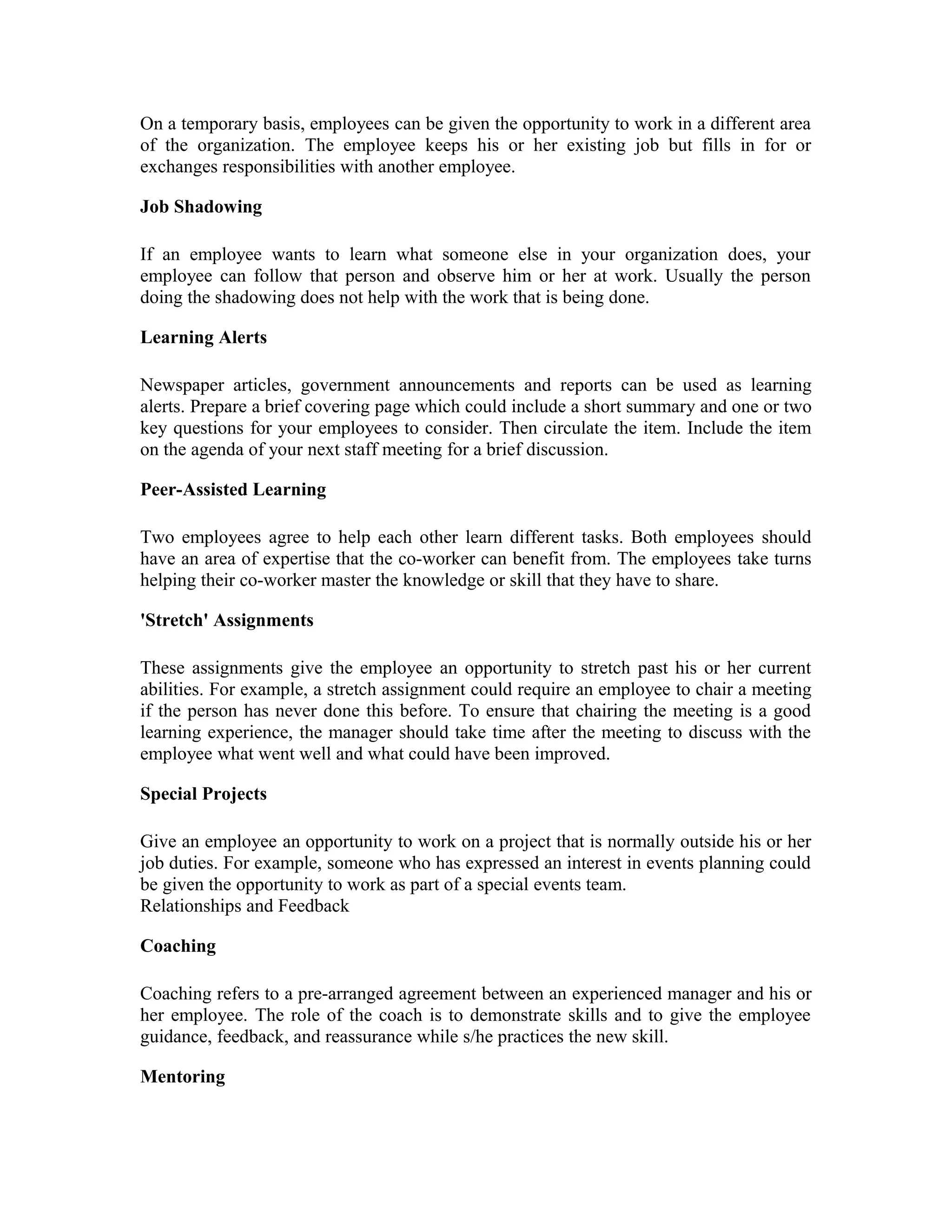 On a temporary basis, employees can be given the opportunity to work in a different area
of the organization. The employee keeps his or her existing job but fills in for or
exchanges responsibilities with another employee.
Job Shadowing
If an employee wants to learn what someone else in your organization does, your
employee can follow that person and observe him or her at work. Usually the person
doing the shadowing does not help with the work that is being done.
Learning Alerts
Newspaper articles, government announcements and reports can be used as learning
alerts. Prepare a brief covering page which could include a short summary and one or two
key questions for your employees to consider. Then circulate the item. Include the item
on the agenda of your next staff meeting for a brief discussion.
Peer-Assisted Learning
Two employees agree to help each other learn different tasks. Both employees should
have an area of expertise that the co-worker can benefit from. The employees take turns
helping their co-worker master the knowledge or skill that they have to share.
'Stretch' Assignments
These assignments give the employee an opportunity to stretch past his or her current
abilities. For example, a stretch assignment could require an employee to chair a meeting
if the person has never done this before. To ensure that chairing the meeting is a good
learning experience, the manager should take time after the meeting to discuss with the
employee what went well and what could have been improved.
Special Projects
Give an employee an opportunity to work on a project that is normally outside his or her
job duties. For example, someone who has expressed an interest in events planning could
be given the opportunity to work as part of a special events team.
Relationships and Feedback
Coaching
Coaching refers to a pre-arranged agreement between an experienced manager and his or
her employee. The role of the coach is to demonstrate skills and to give the employee
guidance, feedback, and reassurance while s/he practices the new skill.
Mentoring
 