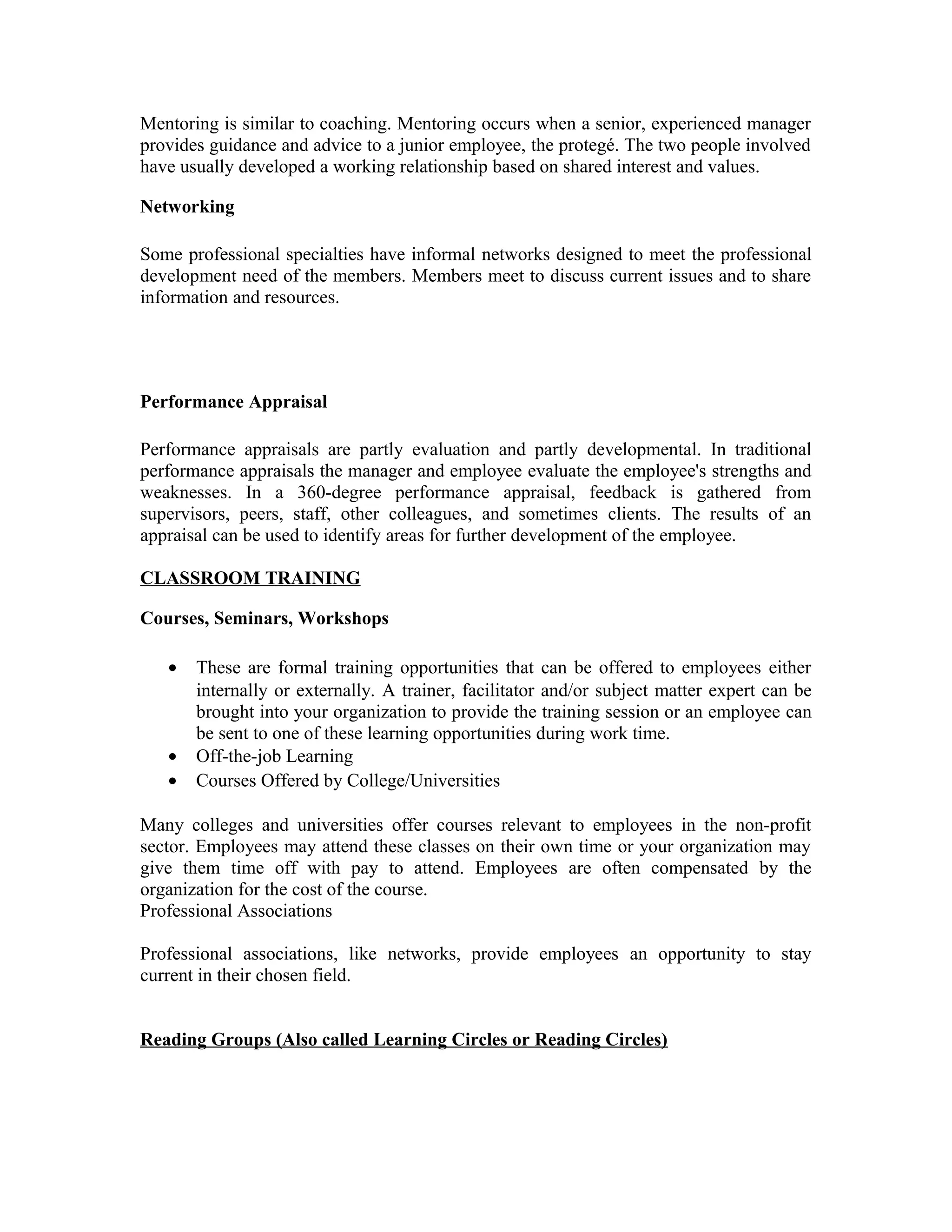 Mentoring is similar to coaching. Mentoring occurs when a senior, experienced manager
provides guidance and advice to a junior employee, the protegé. The two people involved
have usually developed a working relationship based on shared interest and values.
Networking
Some professional specialties have informal networks designed to meet the professional
development need of the members. Members meet to discuss current issues and to share
information and resources.
Performance Appraisal
Performance appraisals are partly evaluation and partly developmental. In traditional
performance appraisals the manager and employee evaluate the employee's strengths and
weaknesses. In a 360-degree performance appraisal, feedback is gathered from
supervisors, peers, staff, other colleagues, and sometimes clients. The results of an
appraisal can be used to identify areas for further development of the employee.
CLASSROOM TRAINING
Courses, Seminars, Workshops
• These are formal training opportunities that can be offered to employees either
internally or externally. A trainer, facilitator and/or subject matter expert can be
brought into your organization to provide the training session or an employee can
be sent to one of these learning opportunities during work time.
• Off-the-job Learning
• Courses Offered by College/Universities
Many colleges and universities offer courses relevant to employees in the non-profit
sector. Employees may attend these classes on their own time or your organization may
give them time off with pay to attend. Employees are often compensated by the
organization for the cost of the course.
Professional Associations
Professional associations, like networks, provide employees an opportunity to stay
current in their chosen field.
Reading Groups (Also called Learning Circles or Reading Circles)
 