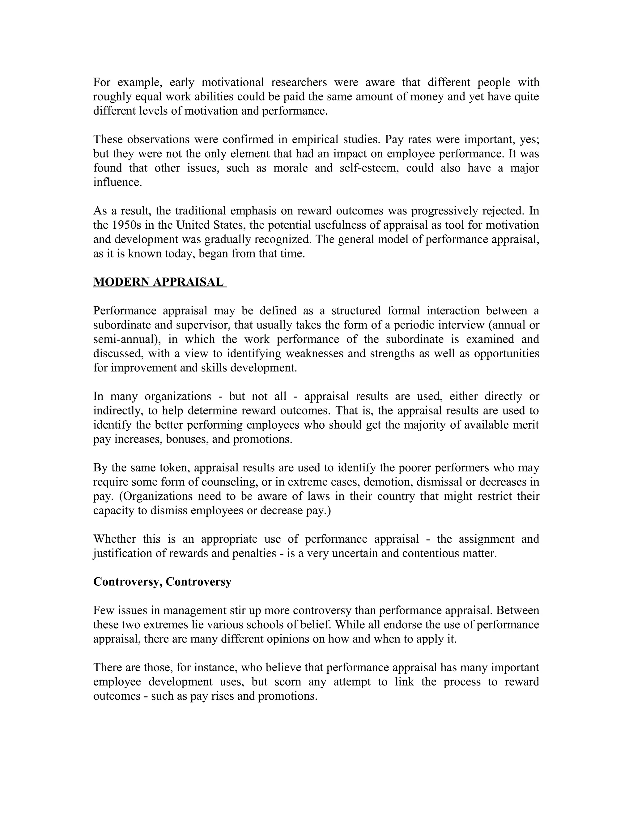For example, early motivational researchers were aware that different people with
roughly equal work abilities could be paid the same amount of money and yet have quite
different levels of motivation and performance.
These observations were confirmed in empirical studies. Pay rates were important, yes;
but they were not the only element that had an impact on employee performance. It was
found that other issues, such as morale and self-esteem, could also have a major
influence.
As a result, the traditional emphasis on reward outcomes was progressively rejected. In
the 1950s in the United States, the potential usefulness of appraisal as tool for motivation
and development was gradually recognized. The general model of performance appraisal,
as it is known today, began from that time.
MODERN APPRAISAL
Performance appraisal may be defined as a structured formal interaction between a
subordinate and supervisor, that usually takes the form of a periodic interview (annual or
semi-annual), in which the work performance of the subordinate is examined and
discussed, with a view to identifying weaknesses and strengths as well as opportunities
for improvement and skills development.
In many organizations - but not all - appraisal results are used, either directly or
indirectly, to help determine reward outcomes. That is, the appraisal results are used to
identify the better performing employees who should get the majority of available merit
pay increases, bonuses, and promotions.
By the same token, appraisal results are used to identify the poorer performers who may
require some form of counseling, or in extreme cases, demotion, dismissal or decreases in
pay. (Organizations need to be aware of laws in their country that might restrict their
capacity to dismiss employees or decrease pay.)
Whether this is an appropriate use of performance appraisal - the assignment and
justification of rewards and penalties - is a very uncertain and contentious matter.
Controversy, Controversy
Few issues in management stir up more controversy than performance appraisal. Between
these two extremes lie various schools of belief. While all endorse the use of performance
appraisal, there are many different opinions on how and when to apply it.
There are those, for instance, who believe that performance appraisal has many important
employee development uses, but scorn any attempt to link the process to reward
outcomes - such as pay rises and promotions.
 