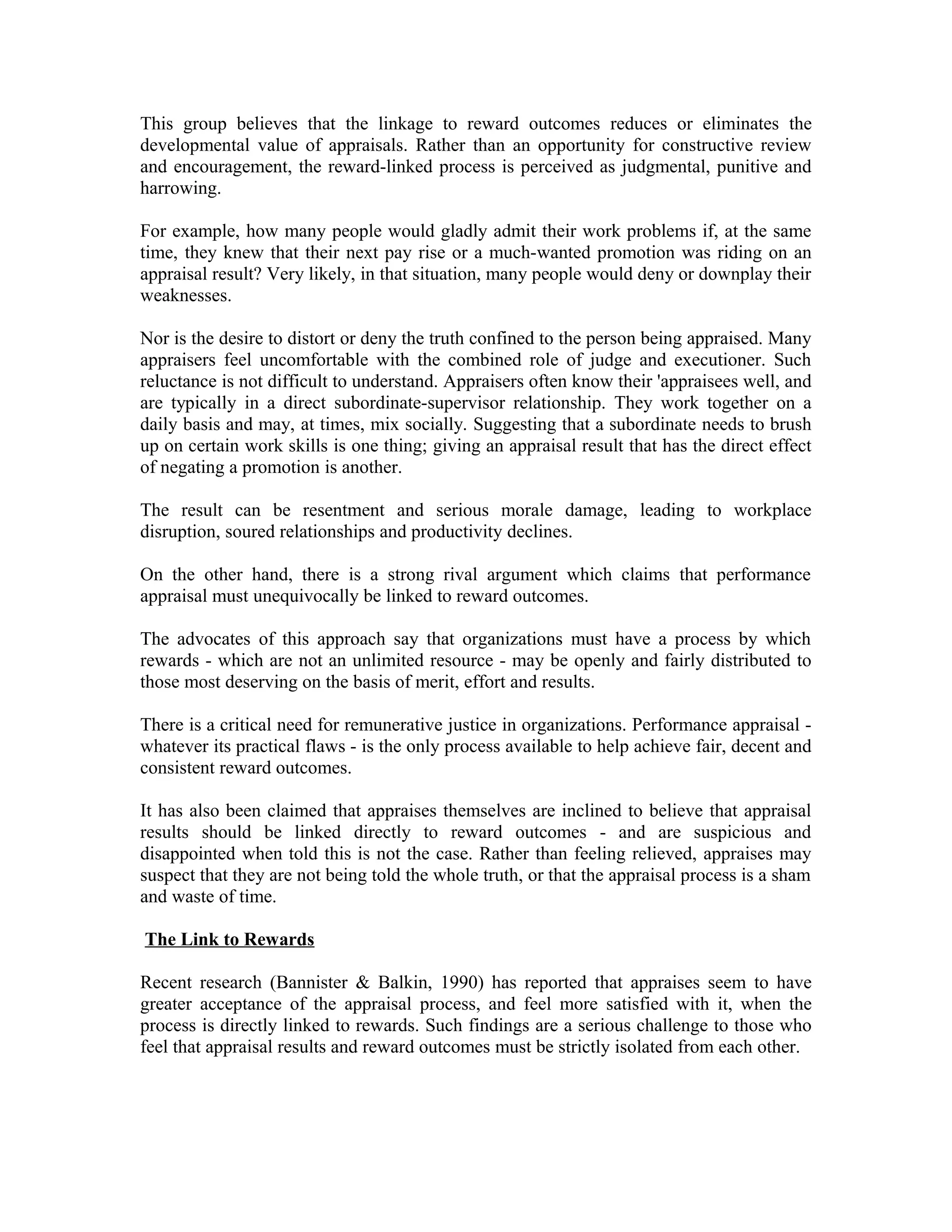 This group believes that the linkage to reward outcomes reduces or eliminates the
developmental value of appraisals. Rather than an opportunity for constructive review
and encouragement, the reward-linked process is perceived as judgmental, punitive and
harrowing.
For example, how many people would gladly admit their work problems if, at the same
time, they knew that their next pay rise or a much-wanted promotion was riding on an
appraisal result? Very likely, in that situation, many people would deny or downplay their
weaknesses.
Nor is the desire to distort or deny the truth confined to the person being appraised. Many
appraisers feel uncomfortable with the combined role of judge and executioner. Such
reluctance is not difficult to understand. Appraisers often know their 'appraisees well, and
are typically in a direct subordinate-supervisor relationship. They work together on a
daily basis and may, at times, mix socially. Suggesting that a subordinate needs to brush
up on certain work skills is one thing; giving an appraisal result that has the direct effect
of negating a promotion is another.
The result can be resentment and serious morale damage, leading to workplace
disruption, soured relationships and productivity declines.
On the other hand, there is a strong rival argument which claims that performance
appraisal must unequivocally be linked to reward outcomes.
The advocates of this approach say that organizations must have a process by which
rewards - which are not an unlimited resource - may be openly and fairly distributed to
those most deserving on the basis of merit, effort and results.
There is a critical need for remunerative justice in organizations. Performance appraisal -
whatever its practical flaws - is the only process available to help achieve fair, decent and
consistent reward outcomes.
It has also been claimed that appraises themselves are inclined to believe that appraisal
results should be linked directly to reward outcomes - and are suspicious and
disappointed when told this is not the case. Rather than feeling relieved, appraises may
suspect that they are not being told the whole truth, or that the appraisal process is a sham
and waste of time.
The Link to Rewards
Recent research (Bannister & Balkin, 1990) has reported that appraises seem to have
greater acceptance of the appraisal process, and feel more satisfied with it, when the
process is directly linked to rewards. Such findings are a serious challenge to those who
feel that appraisal results and reward outcomes must be strictly isolated from each other.
 
