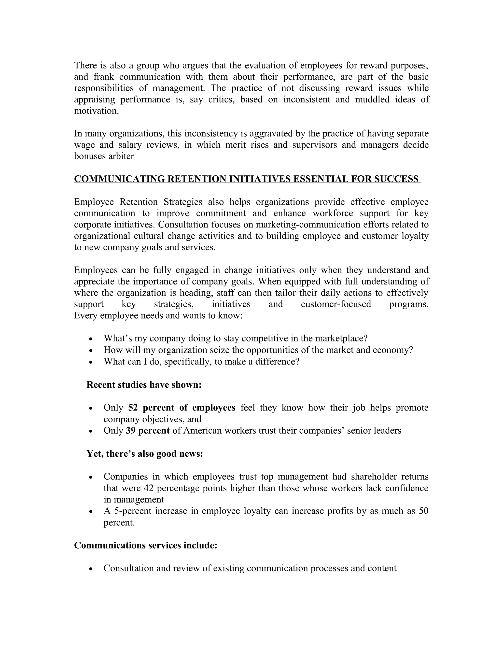 There is also a group who argues that the evaluation of employees for reward purposes,
and frank communication with them about their performance, are part of the basic
responsibilities of management. The practice of not discussing reward issues while
appraising performance is, say critics, based on inconsistent and muddled ideas of
motivation.
In many organizations, this inconsistency is aggravated by the practice of having separate
wage and salary reviews, in which merit rises and supervisors and managers decide
bonuses arbiter
COMMUNICATING RETENTION INITIATIVES ESSENTIAL FOR SUCCESS
Employee Retention Strategies also helps organizations provide effective employee
communication to improve commitment and enhance workforce support for key
corporate initiatives. Consultation focuses on marketing-communication efforts related to
organizational cultural change activities and to building employee and customer loyalty
to new company goals and services.
Employees can be fully engaged in change initiatives only when they understand and
appreciate the importance of company goals. When equipped with full understanding of
where the organization is heading, staff can then tailor their daily actions to effectively
support key strategies, initiatives and customer-focused programs.
Every employee needs and wants to know:
• What’s my company doing to stay competitive in the marketplace?
• How will my organization seize the opportunities of the market and economy?
• What can I do, specifically, to make a difference?
Recent studies have shown:
• Only 52 percent of employees feel they know how their job helps promote
company objectives, and
• Only 39 percent of American workers trust their companies’ senior leaders
Yet, there’s also good news:
• Companies in which employees trust top management had shareholder returns
that were 42 percentage points higher than those whose workers lack confidence
in management
• A 5-percent increase in employee loyalty can increase profits by as much as 50
percent.
Communications services include:
• Consultation and review of existing communication processes and content
 