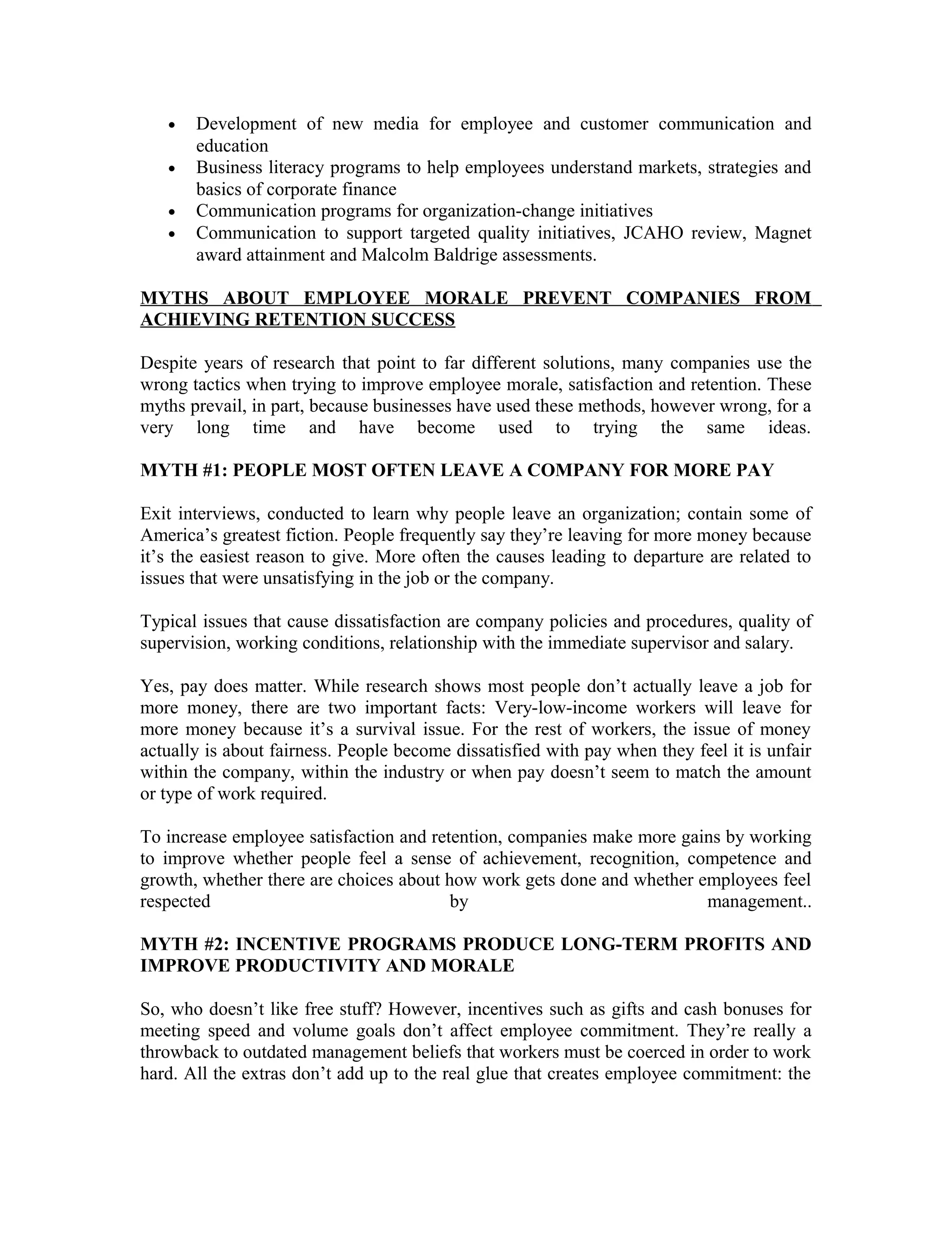• Development of new media for employee and customer communication and
education
• Business literacy programs to help employees understand markets, strategies and
basics of corporate finance
• Communication programs for organization-change initiatives
• Communication to support targeted quality initiatives, JCAHO review, Magnet
award attainment and Malcolm Baldrige assessments.
MYTHS ABOUT EMPLOYEE MORALE PREVENT COMPANIES FROM
ACHIEVING RETENTION SUCCESS
Despite years of research that point to far different solutions, many companies use the
wrong tactics when trying to improve employee morale, satisfaction and retention. These
myths prevail, in part, because businesses have used these methods, however wrong, for a
very long time and have become used to trying the same ideas.
MYTH #1: PEOPLE MOST OFTEN LEAVE A COMPANY FOR MORE PAY
Exit interviews, conducted to learn why people leave an organization; contain some of
America’s greatest fiction. People frequently say they’re leaving for more money because
it’s the easiest reason to give. More often the causes leading to departure are related to
issues that were unsatisfying in the job or the company.
Typical issues that cause dissatisfaction are company policies and procedures, quality of
supervision, working conditions, relationship with the immediate supervisor and salary.
Yes, pay does matter. While research shows most people don’t actually leave a job for
more money, there are two important facts: Very-low-income workers will leave for
more money because it’s a survival issue. For the rest of workers, the issue of money
actually is about fairness. People become dissatisfied with pay when they feel it is unfair
within the company, within the industry or when pay doesn’t seem to match the amount
or type of work required.
To increase employee satisfaction and retention, companies make more gains by working
to improve whether people feel a sense of achievement, recognition, competence and
growth, whether there are choices about how work gets done and whether employees feel
respected by management..
MYTH #2: INCENTIVE PROGRAMS PRODUCE LONG-TERM PROFITS AND
IMPROVE PRODUCTIVITY AND MORALE
So, who doesn’t like free stuff? However, incentives such as gifts and cash bonuses for
meeting speed and volume goals don’t affect employee commitment. They’re really a
throwback to outdated management beliefs that workers must be coerced in order to work
hard. All the extras don’t add up to the real glue that creates employee commitment: the
 