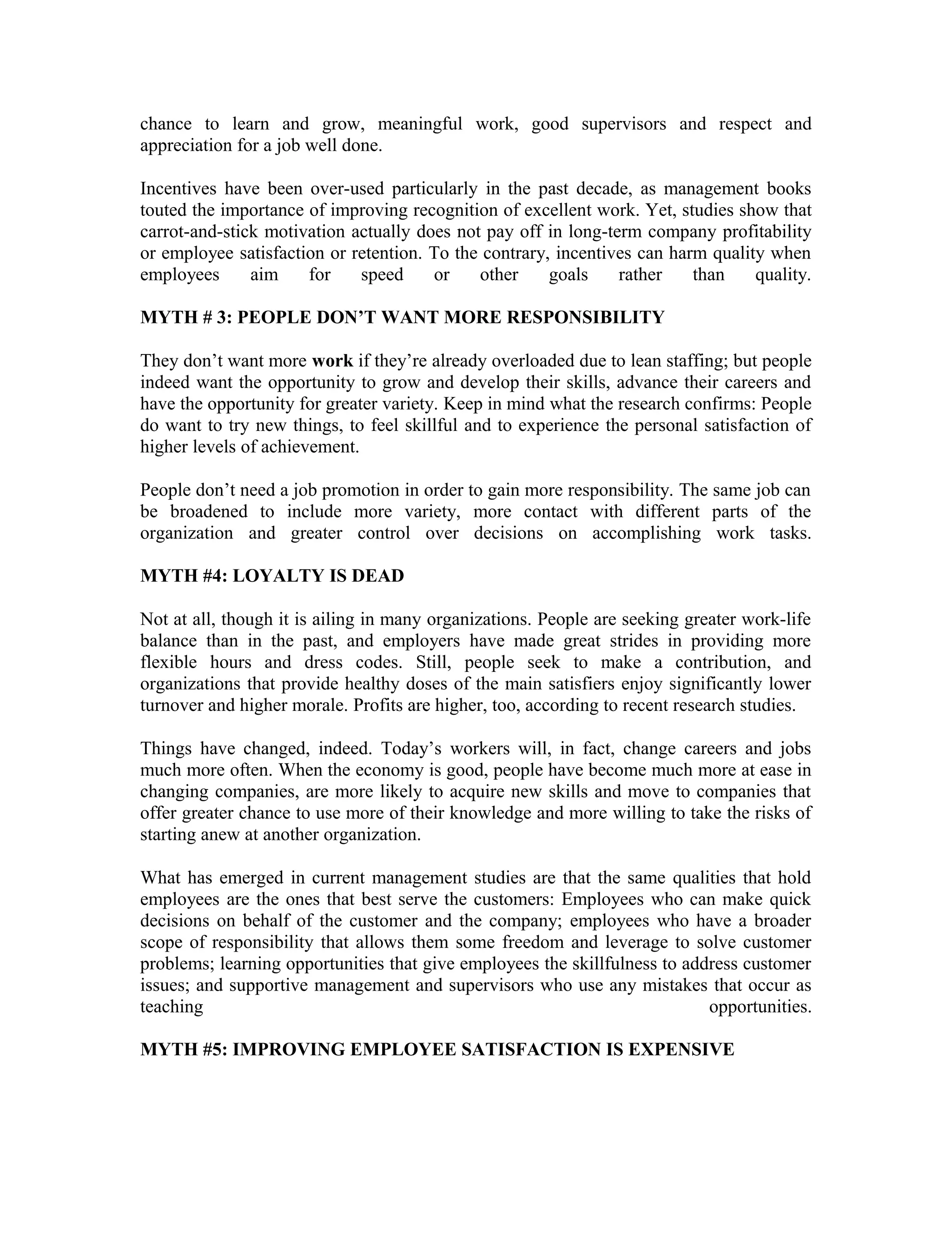 chance to learn and grow, meaningful work, good supervisors and respect and
appreciation for a job well done.
Incentives have been over-used particularly in the past decade, as management books
touted the importance of improving recognition of excellent work. Yet, studies show that
carrot-and-stick motivation actually does not pay off in long-term company profitability
or employee satisfaction or retention. To the contrary, incentives can harm quality when
employees aim for speed or other goals rather than quality.
MYTH # 3: PEOPLE DON’T WANT MORE RESPONSIBILITY
They don’t want more work if they’re already overloaded due to lean staffing; but people
indeed want the opportunity to grow and develop their skills, advance their careers and
have the opportunity for greater variety. Keep in mind what the research confirms: People
do want to try new things, to feel skillful and to experience the personal satisfaction of
higher levels of achievement.
People don’t need a job promotion in order to gain more responsibility. The same job can
be broadened to include more variety, more contact with different parts of the
organization and greater control over decisions on accomplishing work tasks.
MYTH #4: LOYALTY IS DEAD
Not at all, though it is ailing in many organizations. People are seeking greater work-life
balance than in the past, and employers have made great strides in providing more
flexible hours and dress codes. Still, people seek to make a contribution, and
organizations that provide healthy doses of the main satisfiers enjoy significantly lower
turnover and higher morale. Profits are higher, too, according to recent research studies.
Things have changed, indeed. Today’s workers will, in fact, change careers and jobs
much more often. When the economy is good, people have become much more at ease in
changing companies, are more likely to acquire new skills and move to companies that
offer greater chance to use more of their knowledge and more willing to take the risks of
starting anew at another organization.
What has emerged in current management studies are that the same qualities that hold
employees are the ones that best serve the customers: Employees who can make quick
decisions on behalf of the customer and the company; employees who have a broader
scope of responsibility that allows them some freedom and leverage to solve customer
problems; learning opportunities that give employees the skillfulness to address customer
issues; and supportive management and supervisors who use any mistakes that occur as
teaching opportunities.
MYTH #5: IMPROVING EMPLOYEE SATISFACTION IS EXPENSIVE
 