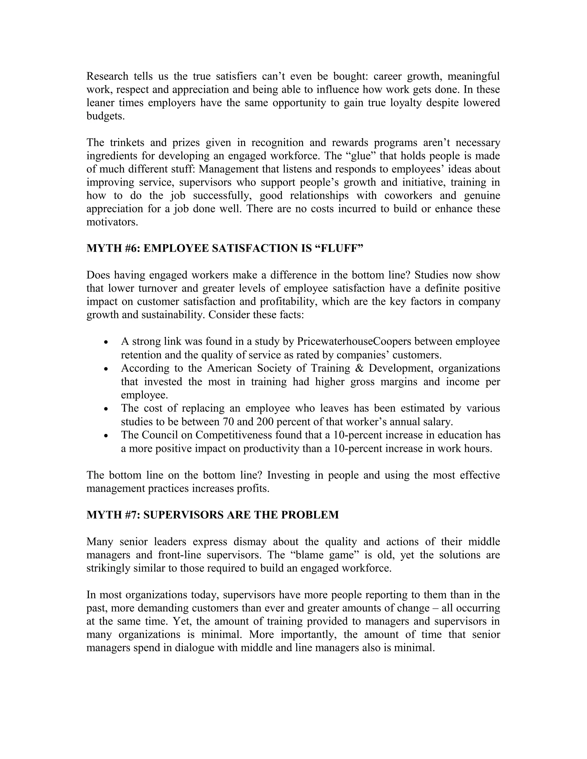 Research tells us the true satisfiers can’t even be bought: career growth, meaningful
work, respect and appreciation and being able to influence how work gets done. In these
leaner times employers have the same opportunity to gain true loyalty despite lowered
budgets.
The trinkets and prizes given in recognition and rewards programs aren’t necessary
ingredients for developing an engaged workforce. The “glue” that holds people is made
of much different stuff: Management that listens and responds to employees’ ideas about
improving service, supervisors who support people’s growth and initiative, training in
how to do the job successfully, good relationships with coworkers and genuine
appreciation for a job done well. There are no costs incurred to build or enhance these
motivators.
MYTH #6: EMPLOYEE SATISFACTION IS “FLUFF”
Does having engaged workers make a difference in the bottom line? Studies now show
that lower turnover and greater levels of employee satisfaction have a definite positive
impact on customer satisfaction and profitability, which are the key factors in company
growth and sustainability. Consider these facts:
• A strong link was found in a study by PricewaterhouseCoopers between employee
retention and the quality of service as rated by companies’ customers.
• According to the American Society of Training & Development, organizations
that invested the most in training had higher gross margins and income per
employee.
• The cost of replacing an employee who leaves has been estimated by various
studies to be between 70 and 200 percent of that worker’s annual salary.
• The Council on Competitiveness found that a 10-percent increase in education has
a more positive impact on productivity than a 10-percent increase in work hours.
The bottom line on the bottom line? Investing in people and using the most effective
management practices increases profits.
MYTH #7: SUPERVISORS ARE THE PROBLEM
Many senior leaders express dismay about the quality and actions of their middle
managers and front-line supervisors. The “blame game” is old, yet the solutions are
strikingly similar to those required to build an engaged workforce.
In most organizations today, supervisors have more people reporting to them than in the
past, more demanding customers than ever and greater amounts of change – all occurring
at the same time. Yet, the amount of training provided to managers and supervisors in
many organizations is minimal. More importantly, the amount of time that senior
managers spend in dialogue with middle and line managers also is minimal.
 