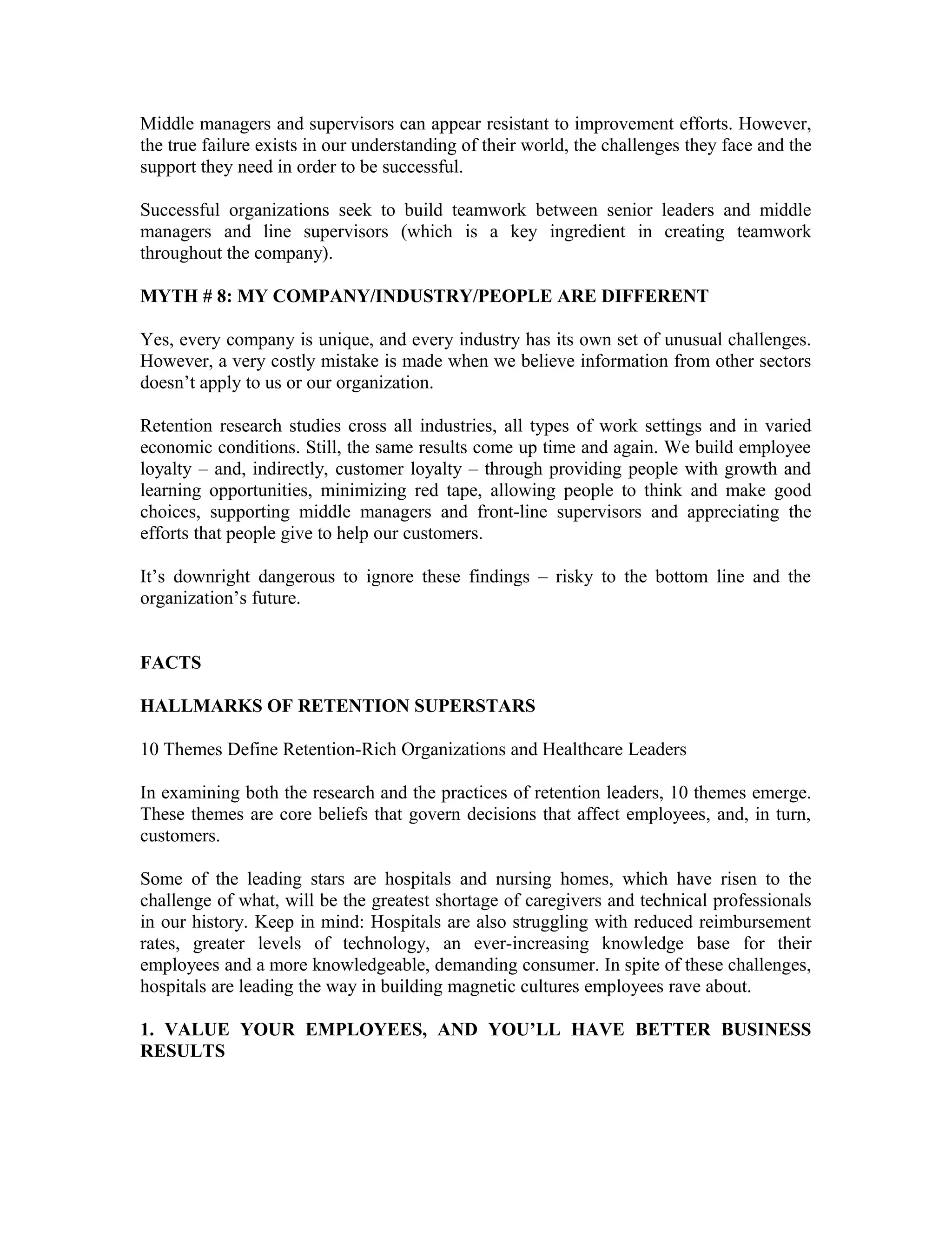 Middle managers and supervisors can appear resistant to improvement efforts. However,
the true failure exists in our understanding of their world, the challenges they face and the
support they need in order to be successful.
Successful organizations seek to build teamwork between senior leaders and middle
managers and line supervisors (which is a key ingredient in creating teamwork
throughout the company).
MYTH # 8: MY COMPANY/INDUSTRY/PEOPLE ARE DIFFERENT
Yes, every company is unique, and every industry has its own set of unusual challenges.
However, a very costly mistake is made when we believe information from other sectors
doesn’t apply to us or our organization.
Retention research studies cross all industries, all types of work settings and in varied
economic conditions. Still, the same results come up time and again. We build employee
loyalty – and, indirectly, customer loyalty – through providing people with growth and
learning opportunities, minimizing red tape, allowing people to think and make good
choices, supporting middle managers and front-line supervisors and appreciating the
efforts that people give to help our customers.
It’s downright dangerous to ignore these findings – risky to the bottom line and the
organization’s future.
FACTS
HALLMARKS OF RETENTION SUPERSTARS
10 Themes Define Retention-Rich Organizations and Healthcare Leaders
In examining both the research and the practices of retention leaders, 10 themes emerge.
These themes are core beliefs that govern decisions that affect employees, and, in turn,
customers.
Some of the leading stars are hospitals and nursing homes, which have risen to the
challenge of what, will be the greatest shortage of caregivers and technical professionals
in our history. Keep in mind: Hospitals are also struggling with reduced reimbursement
rates, greater levels of technology, an ever-increasing knowledge base for their
employees and a more knowledgeable, demanding consumer. In spite of these challenges,
hospitals are leading the way in building magnetic cultures employees rave about.
1. VALUE YOUR EMPLOYEES, AND YOU’LL HAVE BETTER BUSINESS
RESULTS
 