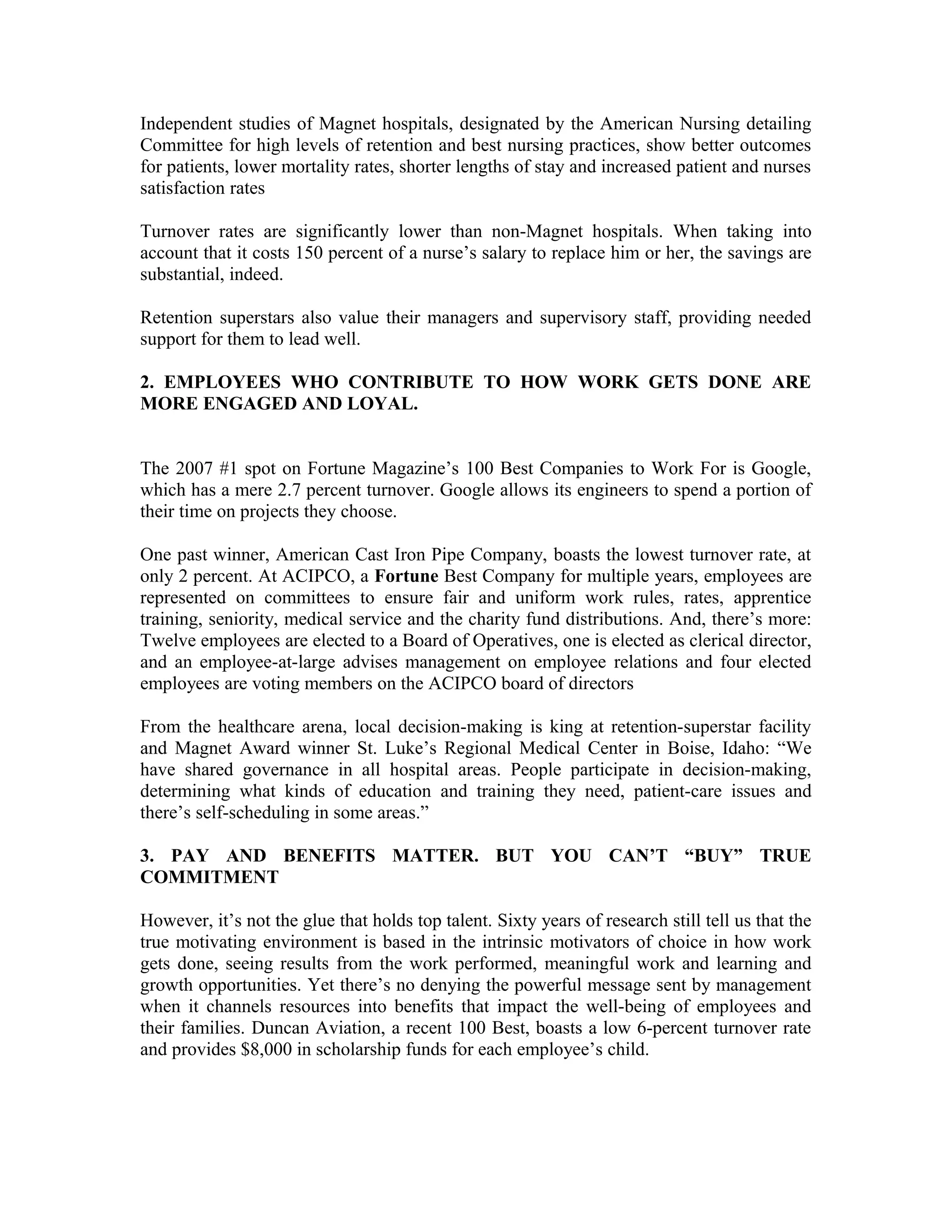 Independent studies of Magnet hospitals, designated by the American Nursing detailing
Committee for high levels of retention and best nursing practices, show better outcomes
for patients, lower mortality rates, shorter lengths of stay and increased patient and nurses
satisfaction rates
Turnover rates are significantly lower than non-Magnet hospitals. When taking into
account that it costs 150 percent of a nurse’s salary to replace him or her, the savings are
substantial, indeed.
Retention superstars also value their managers and supervisory staff, providing needed
support for them to lead well.
2. EMPLOYEES WHO CONTRIBUTE TO HOW WORK GETS DONE ARE
MORE ENGAGED AND LOYAL.
The 2007 #1 spot on Fortune Magazine’s 100 Best Companies to Work For is Google,
which has a mere 2.7 percent turnover. Google allows its engineers to spend a portion of
their time on projects they choose.
One past winner, American Cast Iron Pipe Company, boasts the lowest turnover rate, at
only 2 percent. At ACIPCO, a Fortune Best Company for multiple years, employees are
represented on committees to ensure fair and uniform work rules, rates, apprentice
training, seniority, medical service and the charity fund distributions. And, there’s more:
Twelve employees are elected to a Board of Operatives, one is elected as clerical director,
and an employee-at-large advises management on employee relations and four elected
employees are voting members on the ACIPCO board of directors
From the healthcare arena, local decision-making is king at retention-superstar facility
and Magnet Award winner St. Luke’s Regional Medical Center in Boise, Idaho: “We
have shared governance in all hospital areas. People participate in decision-making,
determining what kinds of education and training they need, patient-care issues and
there’s self-scheduling in some areas.”
3. PAY AND BENEFITS MATTER. BUT YOU CAN’T “BUY” TRUE
COMMITMENT
However, it’s not the glue that holds top talent. Sixty years of research still tell us that the
true motivating environment is based in the intrinsic motivators of choice in how work
gets done, seeing results from the work performed, meaningful work and learning and
growth opportunities. Yet there’s no denying the powerful message sent by management
when it channels resources into benefits that impact the well-being of employees and
their families. Duncan Aviation, a recent 100 Best, boasts a low 6-percent turnover rate
and provides $8,000 in scholarship funds for each employee’s child.
 
