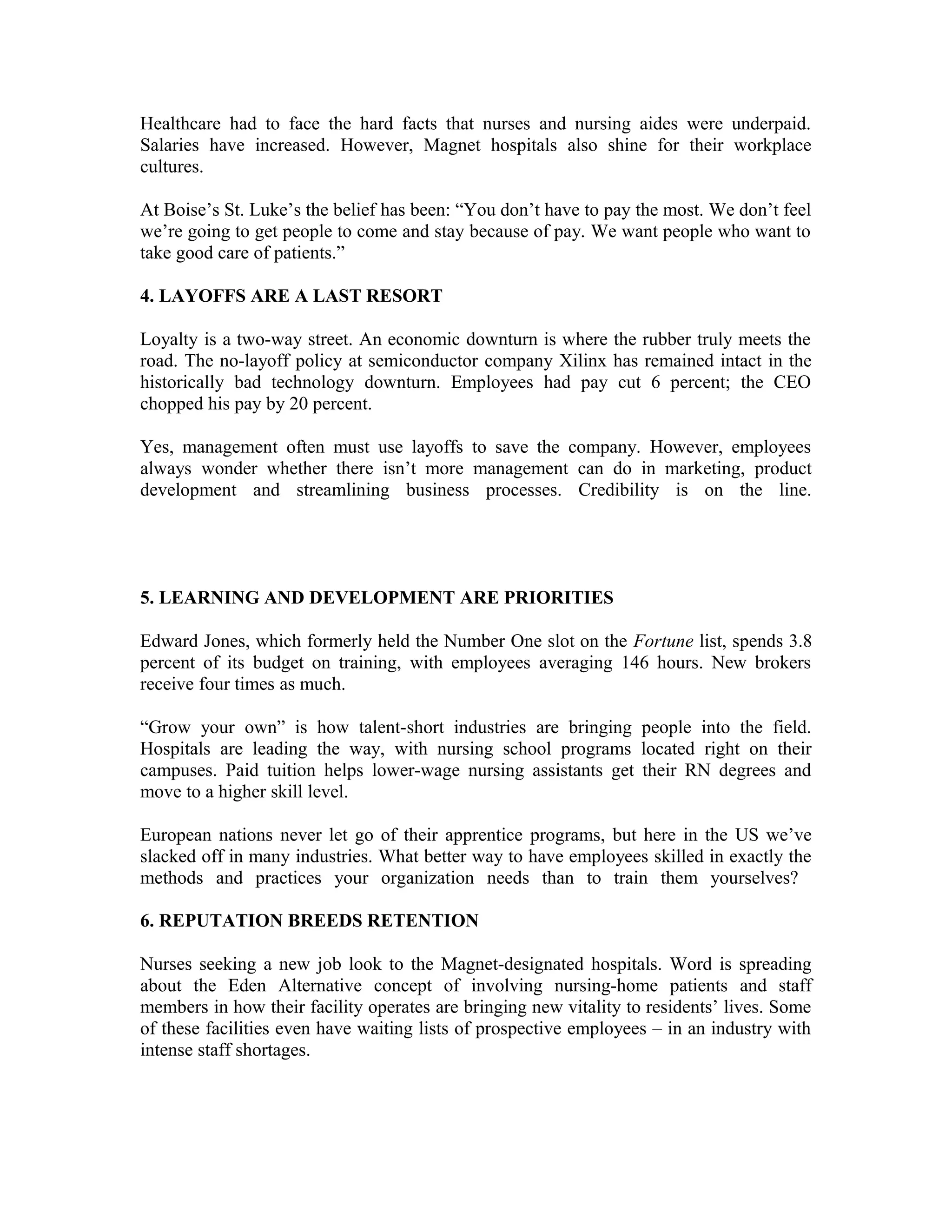 Healthcare had to face the hard facts that nurses and nursing aides were underpaid.
Salaries have increased. However, Magnet hospitals also shine for their workplace
cultures.
At Boise’s St. Luke’s the belief has been: “You don’t have to pay the most. We don’t feel
we’re going to get people to come and stay because of pay. We want people who want to
take good care of patients.”
4. LAYOFFS ARE A LAST RESORT
Loyalty is a two-way street. An economic downturn is where the rubber truly meets the
road. The no-layoff policy at semiconductor company Xilinx has remained intact in the
historically bad technology downturn. Employees had pay cut 6 percent; the CEO
chopped his pay by 20 percent.
Yes, management often must use layoffs to save the company. However, employees
always wonder whether there isn’t more management can do in marketing, product
development and streamlining business processes. Credibility is on the line.
5. LEARNING AND DEVELOPMENT ARE PRIORITIES
Edward Jones, which formerly held the Number One slot on the Fortune list, spends 3.8
percent of its budget on training, with employees averaging 146 hours. New brokers
receive four times as much.
“Grow your own” is how talent-short industries are bringing people into the field.
Hospitals are leading the way, with nursing school programs located right on their
campuses. Paid tuition helps lower-wage nursing assistants get their RN degrees and
move to a higher skill level.
European nations never let go of their apprentice programs, but here in the US we’ve
slacked off in many industries. What better way to have employees skilled in exactly the
methods and practices your organization needs than to train them yourselves?
6. REPUTATION BREEDS RETENTION
Nurses seeking a new job look to the Magnet-designated hospitals. Word is spreading
about the Eden Alternative concept of involving nursing-home patients and staff
members in how their facility operates are bringing new vitality to residents’ lives. Some
of these facilities even have waiting lists of prospective employees – in an industry with
intense staff shortages.
 