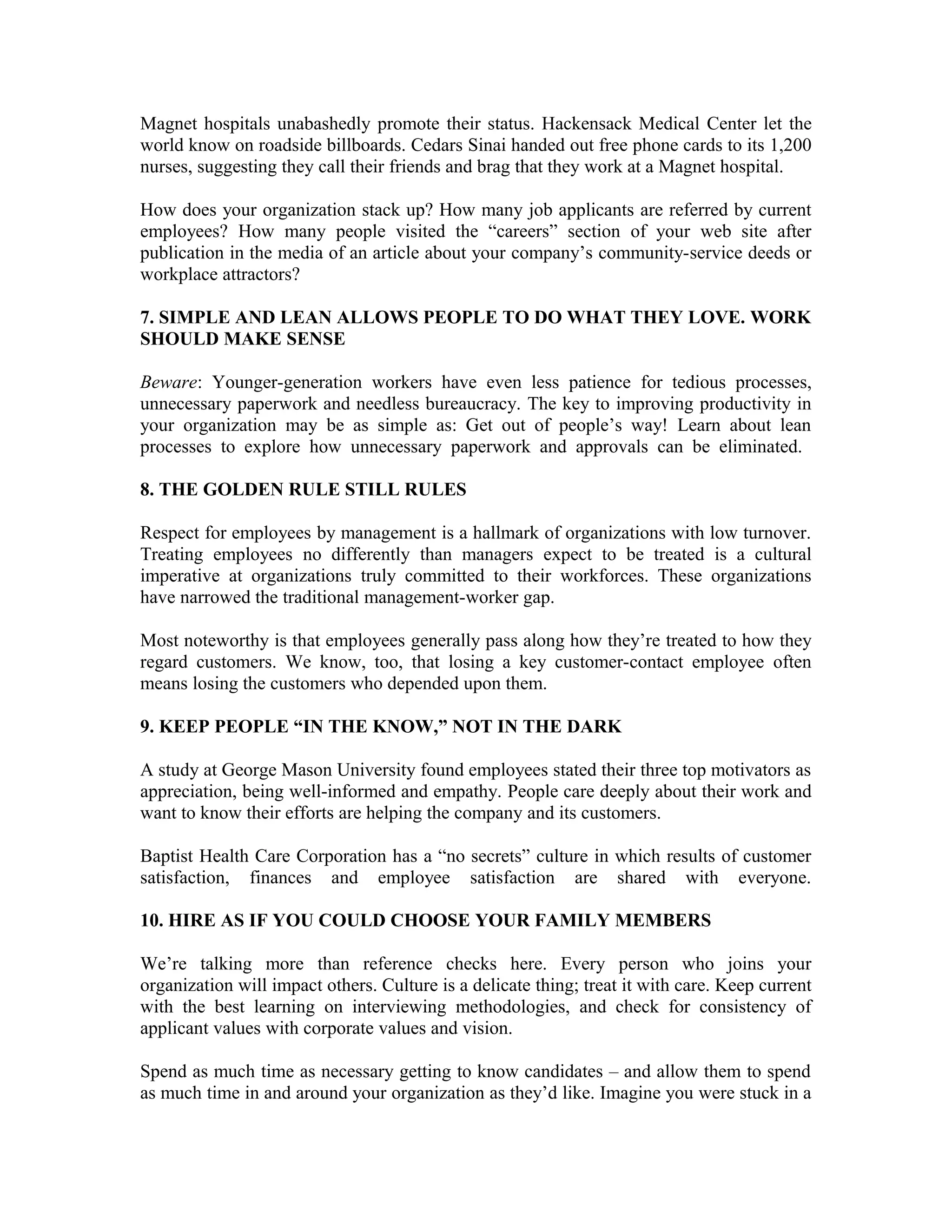 Magnet hospitals unabashedly promote their status. Hackensack Medical Center let the
world know on roadside billboards. Cedars Sinai handed out free phone cards to its 1,200
nurses, suggesting they call their friends and brag that they work at a Magnet hospital.
How does your organization stack up? How many job applicants are referred by current
employees? How many people visited the “careers” section of your web site after
publication in the media of an article about your company’s community-service deeds or
workplace attractors?
7. SIMPLE AND LEAN ALLOWS PEOPLE TO DO WHAT THEY LOVE. WORK
SHOULD MAKE SENSE
Beware: Younger-generation workers have even less patience for tedious processes,
unnecessary paperwork and needless bureaucracy. The key to improving productivity in
your organization may be as simple as: Get out of people’s way! Learn about lean
processes to explore how unnecessary paperwork and approvals can be eliminated.
8. THE GOLDEN RULE STILL RULES
Respect for employees by management is a hallmark of organizations with low turnover.
Treating employees no differently than managers expect to be treated is a cultural
imperative at organizations truly committed to their workforces. These organizations
have narrowed the traditional management-worker gap.
Most noteworthy is that employees generally pass along how they’re treated to how they
regard customers. We know, too, that losing a key customer-contact employee often
means losing the customers who depended upon them.
9. KEEP PEOPLE “IN THE KNOW,” NOT IN THE DARK
A study at George Mason University found employees stated their three top motivators as
appreciation, being well-informed and empathy. People care deeply about their work and
want to know their efforts are helping the company and its customers.
Baptist Health Care Corporation has a “no secrets” culture in which results of customer
satisfaction, finances and employee satisfaction are shared with everyone.
10. HIRE AS IF YOU COULD CHOOSE YOUR FAMILY MEMBERS
We’re talking more than reference checks here. Every person who joins your
organization will impact others. Culture is a delicate thing; treat it with care. Keep current
with the best learning on interviewing methodologies, and check for consistency of
applicant values with corporate values and vision.
Spend as much time as necessary getting to know candidates – and allow them to spend
as much time in and around your organization as they’d like. Imagine you were stuck in a
 