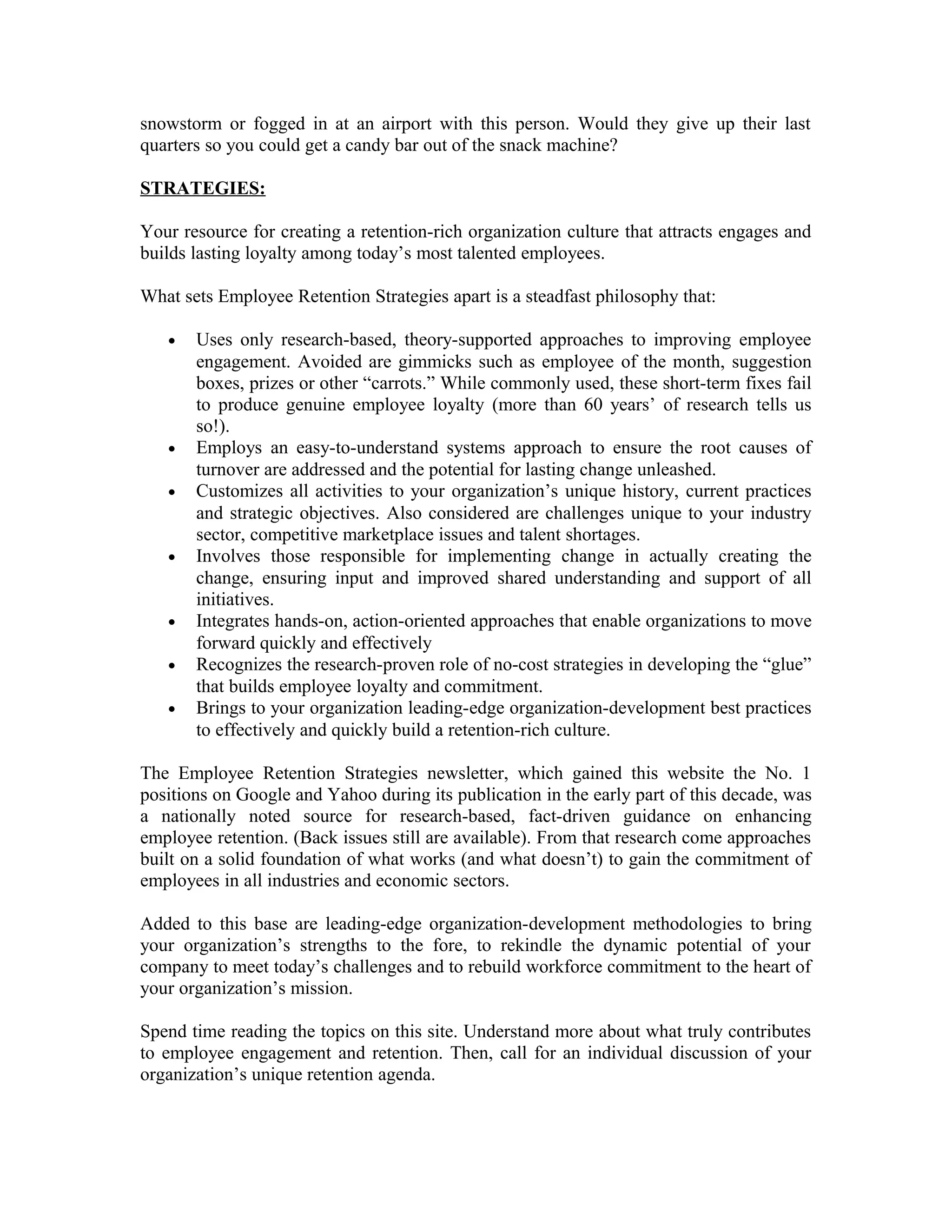 snowstorm or fogged in at an airport with this person. Would they give up their last
quarters so you could get a candy bar out of the snack machine?
STRATEGIES:
Your resource for creating a retention-rich organization culture that attracts engages and
builds lasting loyalty among today’s most talented employees.
What sets Employee Retention Strategies apart is a steadfast philosophy that:
• Uses only research-based, theory-supported approaches to improving employee
engagement. Avoided are gimmicks such as employee of the month, suggestion
boxes, prizes or other “carrots.” While commonly used, these short-term fixes fail
to produce genuine employee loyalty (more than 60 years’ of research tells us
so!).
• Employs an easy-to-understand systems approach to ensure the root causes of
turnover are addressed and the potential for lasting change unleashed.
• Customizes all activities to your organization’s unique history, current practices
and strategic objectives. Also considered are challenges unique to your industry
sector, competitive marketplace issues and talent shortages.
• Involves those responsible for implementing change in actually creating the
change, ensuring input and improved shared understanding and support of all
initiatives.
• Integrates hands-on, action-oriented approaches that enable organizations to move
forward quickly and effectively
• Recognizes the research-proven role of no-cost strategies in developing the “glue”
that builds employee loyalty and commitment.
• Brings to your organization leading-edge organization-development best practices
to effectively and quickly build a retention-rich culture.
The Employee Retention Strategies newsletter, which gained this website the No. 1
positions on Google and Yahoo during its publication in the early part of this decade, was
a nationally noted source for research-based, fact-driven guidance on enhancing
employee retention. (Back issues still are available). From that research come approaches
built on a solid foundation of what works (and what doesn’t) to gain the commitment of
employees in all industries and economic sectors.
Added to this base are leading-edge organization-development methodologies to bring
your organization’s strengths to the fore, to rekindle the dynamic potential of your
company to meet today’s challenges and to rebuild workforce commitment to the heart of
your organization’s mission.
Spend time reading the topics on this site. Understand more about what truly contributes
to employee engagement and retention. Then, call for an individual discussion of your
organization’s unique retention agenda.
 