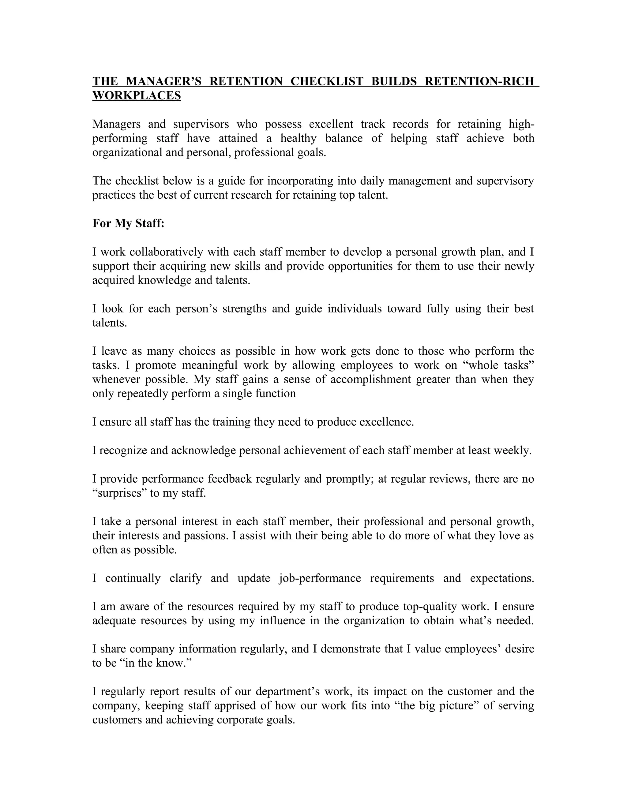THE MANAGER’S RETENTION CHECKLIST BUILDS RETENTION-RICH
WORKPLACES
Managers and supervisors who possess excellent track records for retaining high-
performing staff have attained a healthy balance of helping staff achieve both
organizational and personal, professional goals.
The checklist below is a guide for incorporating into daily management and supervisory
practices the best of current research for retaining top talent.
For My Staff:
I work collaboratively with each staff member to develop a personal growth plan, and I
support their acquiring new skills and provide opportunities for them to use their newly
acquired knowledge and talents.
I look for each person’s strengths and guide individuals toward fully using their best
talents.
I leave as many choices as possible in how work gets done to those who perform the
tasks. I promote meaningful work by allowing employees to work on “whole tasks”
whenever possible. My staff gains a sense of accomplishment greater than when they
only repeatedly perform a single function
I ensure all staff has the training they need to produce excellence.
I recognize and acknowledge personal achievement of each staff member at least weekly.
I provide performance feedback regularly and promptly; at regular reviews, there are no
“surprises” to my staff.
I take a personal interest in each staff member, their professional and personal growth,
their interests and passions. I assist with their being able to do more of what they love as
often as possible.
I continually clarify and update job-performance requirements and expectations.
I am aware of the resources required by my staff to produce top-quality work. I ensure
adequate resources by using my influence in the organization to obtain what’s needed.
I share company information regularly, and I demonstrate that I value employees’ desire
to be “in the know.”
I regularly report results of our department’s work, its impact on the customer and the
company, keeping staff apprised of how our work fits into “the big picture” of serving
customers and achieving corporate goals.
 