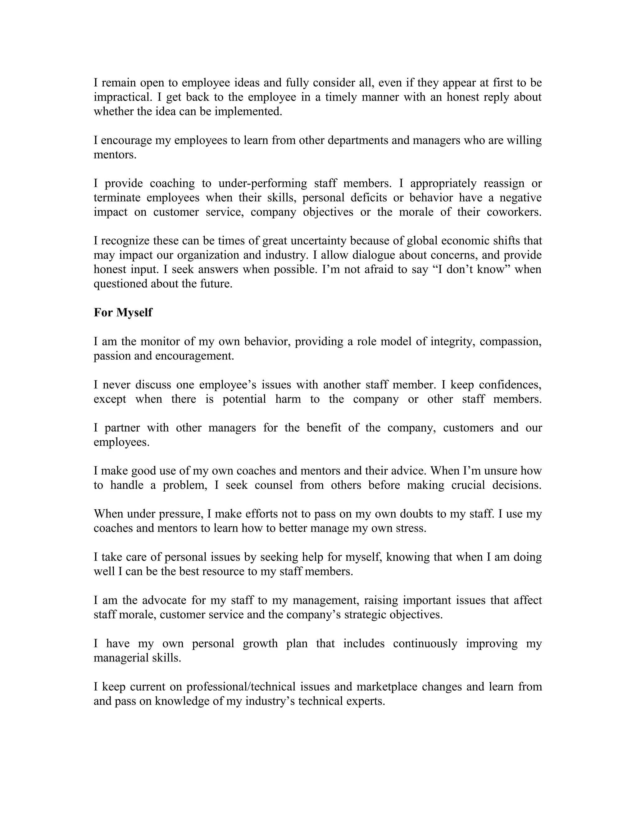 I remain open to employee ideas and fully consider all, even if they appear at first to be
impractical. I get back to the employee in a timely manner with an honest reply about
whether the idea can be implemented.
I encourage my employees to learn from other departments and managers who are willing
mentors.
I provide coaching to under-performing staff members. I appropriately reassign or
terminate employees when their skills, personal deficits or behavior have a negative
impact on customer service, company objectives or the morale of their coworkers.
I recognize these can be times of great uncertainty because of global economic shifts that
may impact our organization and industry. I allow dialogue about concerns, and provide
honest input. I seek answers when possible. I’m not afraid to say “I don’t know” when
questioned about the future.
For Myself
I am the monitor of my own behavior, providing a role model of integrity, compassion,
passion and encouragement.
I never discuss one employee’s issues with another staff member. I keep confidences,
except when there is potential harm to the company or other staff members.
I partner with other managers for the benefit of the company, customers and our
employees.
I make good use of my own coaches and mentors and their advice. When I’m unsure how
to handle a problem, I seek counsel from others before making crucial decisions.
When under pressure, I make efforts not to pass on my own doubts to my staff. I use my
coaches and mentors to learn how to better manage my own stress.
I take care of personal issues by seeking help for myself, knowing that when I am doing
well I can be the best resource to my staff members.
I am the advocate for my staff to my management, raising important issues that affect
staff morale, customer service and the company’s strategic objectives.
I have my own personal growth plan that includes continuously improving my
managerial skills.
I keep current on professional/technical issues and marketplace changes and learn from
and pass on knowledge of my industry’s technical experts.
 